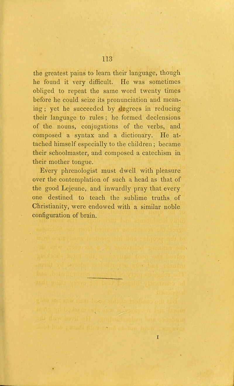 the greatest pains to learn their language, though he found it very difficult. He was sometimes obliged to repeat the same word twenty times before he could seize its pronunciation and mean- ing ; yet he succeeded by degrees in reducing their language to rules ; he formed declensions of the nouns, conjugations of the verbs, and composed a syntax and a dictionary. He at- tached himself especially to the children; became their schoolmaster, and composed a catechism in their mother tongue. Every phrenologist must dwell with pleasure over the contemplation of such a head as that of the good Lejeune, and inwardly pray that every one destined to teach the sublime truths of Christianity, were endowed with a similar noble configuration of brain.