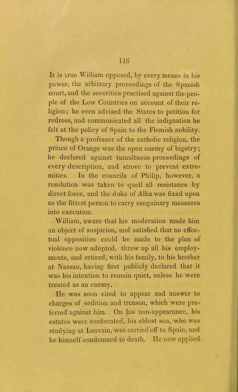 It is true William opposed, by every means in his power, the arbitrary proceedings of the Spanish court, and the severities practised against the peo- ple of the Low Countries on account of their re- ligion ; he even advised the States to petition for redress, and communicated all the indignation he felt at the policy of Spain to the Flemish nobility. Though a professor of the catholic religion, the prince of Orange was the open enemy of bigotry; he declared against tumultuous proceedings of every description, and strove to prevent extre- mities. In the councils of Philip, however, a resolution was taken to quell all resistance by direct force, and the duke of Alba was fixed upon as the fittest person to carry sanguinary measures into execution. - William, aware that his moderation made him an object of suspicion, and satisfied that no effec- tual opposition could be made to the plan of violence now adopted, threw up all his employ- ments, and retired, with his family, to his brother at Nassau, having first publicly declared that it was his intention to remain quiet, unless he were treated as an enemy. He was soon cited to appear and answer to charges of sedition and treason, which were pre- ferred against him. On his non-appearance, his estates were confiscated, his eldest son, who was studying at Louvain,'was carried off to Spain, and he himself condemned to death. He now applied .