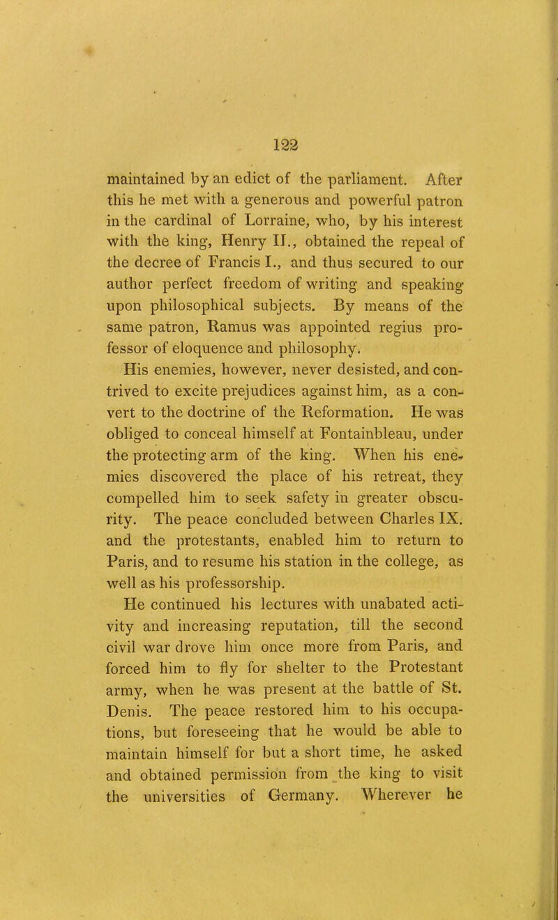 maintained by an edict of the parliament. After this he met with a generous and powerful patron in the cardinal of Lorraine, who, by his interest with the king, Henry II., obtained the repeal of the decree of Francis I., and thus secured to our author perfect freedom of writing and speaking upon philosophical subjects. By means of the same patron, Ramus was appointed regius pro- fessor of eloquence and philosophy. His enemies, however, never desisted, and con- trived to excite prejudices against him, as a con- vert to the doctrine of the Reformation. He was obliged to conceal himself at Fontainbleau, under the protecting arm of the king. When his ene- mies discovered the place of his retreat, they compelled him to seek safety in greater obscu- rity. The peace concluded between Charles IX. and the protestants, enabled him to return to Paris, and to resume his station in the college, as well as his professorship. He continued his lectures with unabated acti- vity and increasing reputation, till the second civil war drove him once more from Paris, and forced him to fly for shelter to the Protestant army, when he was present at the battle of St. Denis. The peace restored him to his occupa- tions, but foreseeing that he would be able to maintain himself for but a short time, he asked and obtained permission from^the king to visit the universities of Germany. Wherever he