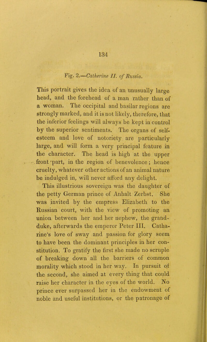 Fig. 2.—Catherine II. of Russia. This portrait gives the idea of an unusually large head, and the forehead of a man rather than of a woman. The occipital and basilar regions are strongly marked, and it is not likely, therefore, that the inferior feelings will always be kept in control by the superior sentiments. The organs of self- esteem and love of notoriety are particularly large, and will form a very principal feature in the character. The head is high at the upper -.front'part, in the region of benevolence; hence cruelty, whatever other actions of an animal nature be indulged in, will never afford any delight. This illustrious sovereign was the daughter of the petty German prince of Anhalt Zerbst. She was invited by the empress Elizabeth to the Russian court, with the view of promoting an union between her and her nephew, the grand- duke, afterwards the emperor Peter III. Catha- rine’s love of sway and passion for glory seem to have been the dominant principles in her con- stitution. To gratify the first she made no scruple of breaking down all the barriers of common morality which stood in her way. In pursuit of the second, she aimed at every thing that could raise her character in the eyes of the world. No prince ever surpassed her in the endowment of noble and useful institutions, or the patronage of