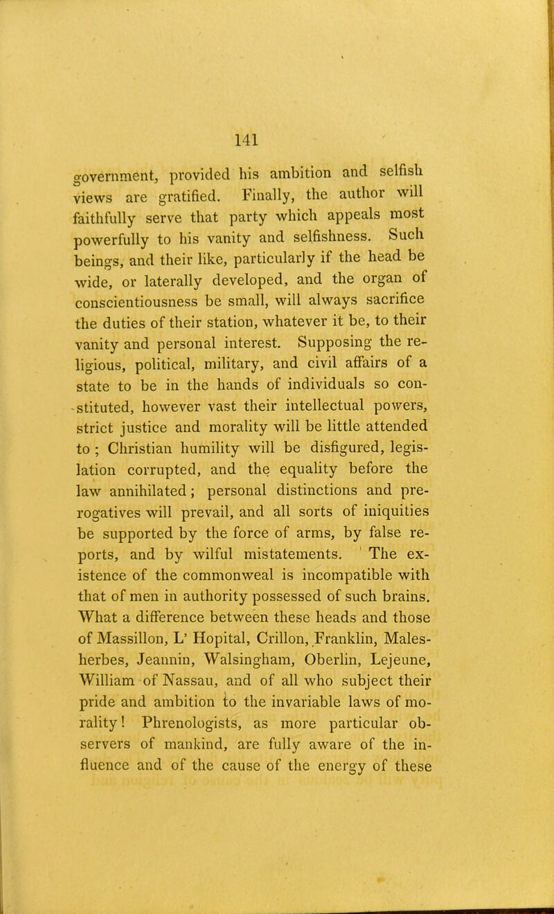 government, provided his ambition and selfish views are gratified. Finally, the author will faithfully serve that party which appeals most powerfully to his vanity and selfishness. Such beings, and their like, particularly if the head be wide, or laterally developed, and the organ of conscientiousness be small, will always sacrifice the duties of their station, whatever it be, to their vanity and personal interest. Supposing the re- ligious, political, military, and civil affairs of a state to be in the hands of individuals so con- -stituted, however vast their intellectual powers, strict justice and morality will be little attended to ; Christian humility will be disfigured, legis- lation corrupted, and the equality before the law annihilated; personal distinctions and pre- rogatives will prevail, and all sorts of iniquities be supported by the force of arms, by false re- ports, and by wilful mistatements. ' The ex- istence of the commonweal is incompatible with that of men in authority possessed of such brains. What a difference between these heads and those of Massillon, L’ Hopital, Crillon, Franklin, Males- herbes, Jeaimin, Walsingham, Oberlin, Lejeune, William of Nassau, and of all who subject their pride and ambition to the invariable laws of mo- rality ! Phrenologists, as more particular ob- servers of mankind, are fully aware of the in- fluence and of the cause of the energy of these