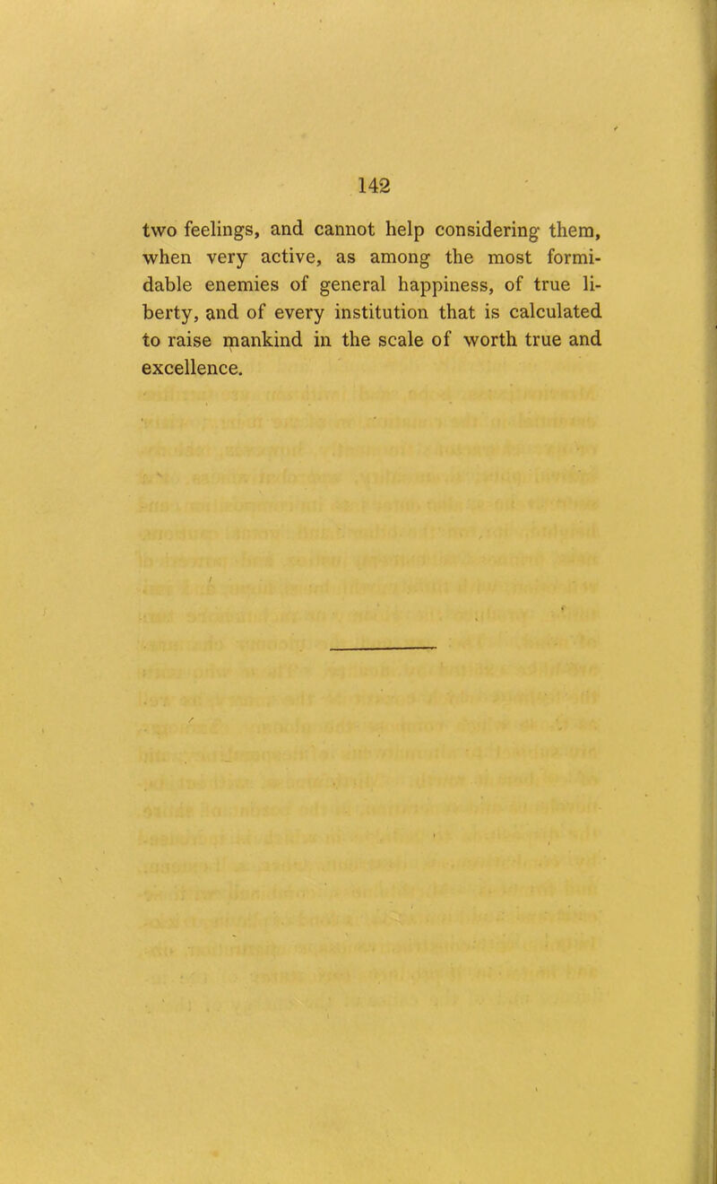 two feelings, and cannot help considering them, when very active, as among the most formi- dable enemies of general happiness, of true li- berty, and of every institution that is calculated to raise mankind in the scale of worth true and excellence. /