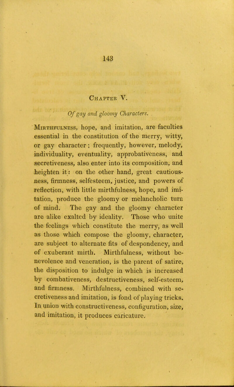 Chapter V. / Of gay and gloomy Characters. ■ Mirthfulness, hope, and imitation, are faculties essential in the constitution of the merry, witty, or gay character; frequently, however, melody, individuality, eventuality, approbativeness, and secretiveness, also enter into its composition,' and heighten it: on the other hand, great cautious- ness, firmness, selfesteem, justice, and powers of reflection, with little mirthfulness, hope, and imi- tation, produce the gloomy or melancholic turn of mind. The gay and the gloomy character are alike exalted by ideality. Those who unite the feelings which constitute the merry, as well as those which compose the gloomy, character, are subject to alternate fits of despondency, and of exuberant mirth. Mirthfulness, without be- nevolence and veneration, is the parent of satire, the disposition to indulge in which is increased by combativeness, destructiveness, self-esteem, and firmness. Mirthfulness, combined with se- cretiveness and imitation, is fond of playing tricks. In union with constructiveness, configuration, size, and imitation, it produces caricature.