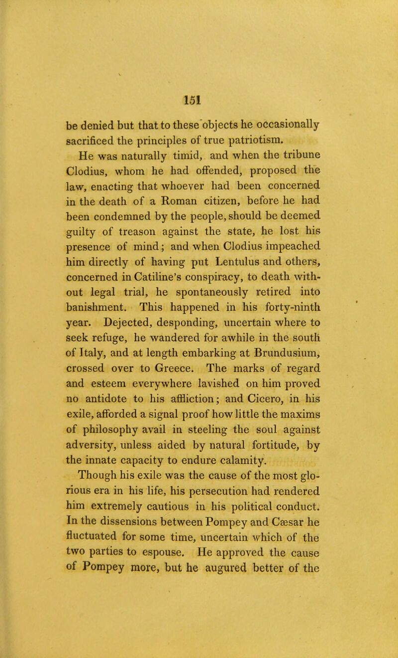 be denied but that to these objects he occasionally sacrificed the principles of true patriotism. He was naturally timid, and when the tribune Clodius, whom he had offended, proposed the law, enacting that whoever had been concerned in the death of a Roman citizen, before he had been condemned by the people, should be deemed guilty of treason against the state, he lost his presence of mind; and when Clodius impeached him directly of having put Lentulus and others, concerned in Catiline’s conspiracy, to death with- out legal trial, he spontaneously retired into banishment. This happened in his forty-ninth year. Dejected, desponding, uncertain where to seek refuge, he wandered for awhile in the south of Italy, and at length embarking at Brundusium, crossed over to Greece. The marks of regard and esteem everywhere lavished on him proved no antidote to his aflSiction; and Cicero, in his exile, afforded a signal proof how little the maxims of philosophy avail in steeling the soul against adversity, unless aided by natural fortitude, by the innate capacity to endure calamity. Though his exile was the cause of the most glo- rious era in his life, his persecution had rendered him extremely cautious in his political conduct. In the dissensions between Pompey and Caesar he fluctuated for some time, uncertain which of the two parties to espouse. He approved the cause of Pompey more, but he augured better of the