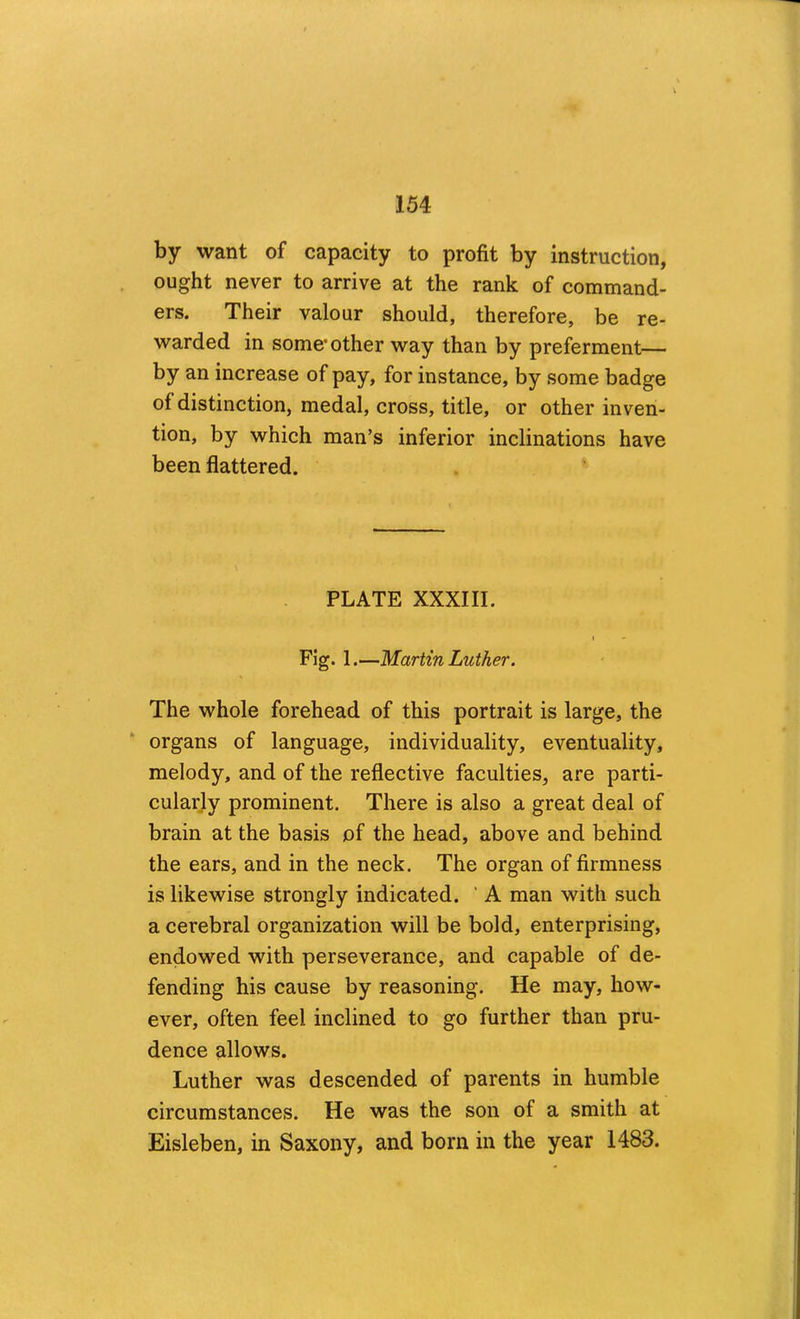 by want of capacity to profit by instruction, ought never to arrive at the rank of command- ers. Their valour should, therefore, be re- warded in some’other way than by preferment— by an increase of pay, for instance, by some badge of distinction, medal, cross, title, or other inven- tion, by which man’s inferior inclinations have been flattered. PLATE XXXIII. I Fig. 1.—Martin Luther. The whole forehead of this portrait is large, the organs of language, individuality, eventuality, melody, and of the reflective faculties, are parti- cularly prominent. There is also a great deal of brain at the basis of the head, above and behind the ears, and in the neck. The organ of firmness is likewise strongly indicated. ‘ A man with such a cerebral organization will be bold, enterprising, endowed with perseverance, and capable of de- fending his cause by reasoning. He may, how- ever, often feel inclined to go further than pru- dence allows. Luther was descended of parents in humble circumstances. He was the son of a smith at Eisleben, in Saxony, and born in the year 1483.