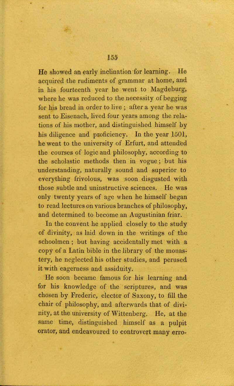 He showed an early inclination for learning. He acquired the rudiments of grammar at home, and in his fourteenth year he went to Magdeburg, where he was reduced to the necessity of begging for his bread in order to live ; after a year he was sent to Eisenach, lived four years among the rela- tions of his mother, and distinguished himself by his diligence and proficiency. In the year 1501, he went to the university of Erfurt, and attended the courses of logic and philosophy, according to the scholastic methods then in vogue; but his understanding, naturally sound and superior to everything frivolous, was soon disgusted with those subtle and uninstructive sciences. He was only twenty years of age when he himself began to read lectures on various branches of philosophy, and determined to become an Augustinian friar. In the convent he applied closely to the study of divinity, as laid down in the writings of the schoolmen ; but having accidentally met with a copy of a Latin bible in the library of the monas- tery, he neglected his other studies, and perused it with eagerness and assiduity. He soon became famous for his learning and for his knowledge of the' scriptures, and was chosen by Frederic, elector of Saxony, to fill the chair of philosophy, and afterwards that of divi- nity, at the university of Wittenberg. He, at the same time, distinguished himself as a pulpit orator, and endeavoured to controvert many erro-