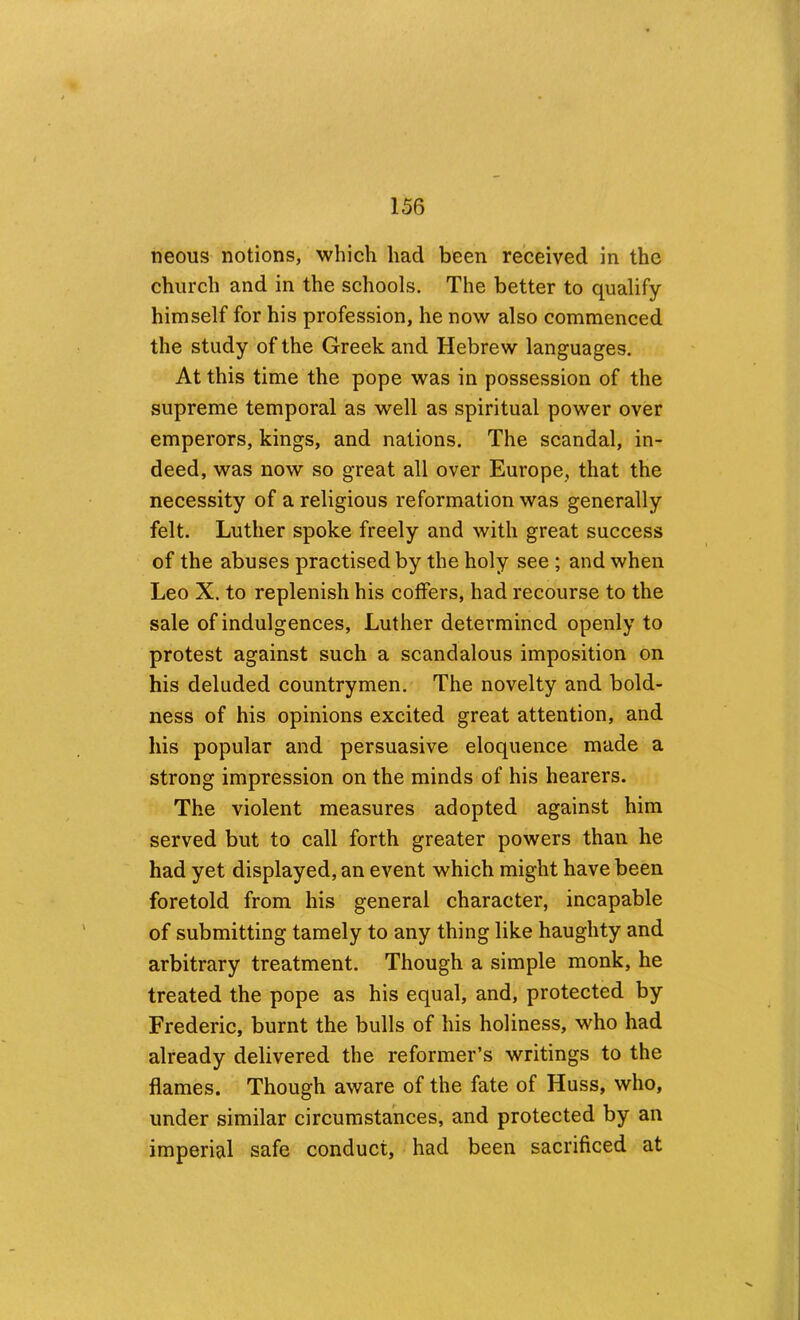 neous notions, which had been received in the church and in the schools. The better to qualify himself for his profession, he now also commenced the study of the Greek and Hebrew languages. At this time the pope was in possession of the supreme temporal as well as spiritual power over emperors, kings, and nations. The scandal, in- deed, was now so great all over Europe, that the necessity of a religious reformation was generally felt. Luther spoke freely and with great success of the abuses practised by the holy see ; and when Leo X. to replenish his coffers, had recourse to the sale of indulgences, Luther determined openly to protest against such a scandalous imposition on his deluded countrymen. The novelty and bold- ness of his opinions excited great attention, and his popular and persuasive eloquence made a strong impression on the minds of his hearers. The violent measures adopted against him served but to call forth greater powers than he had yet displayed, an event which might have been foretold from his general character, incapable of submitting tamely to any thing like haughty and arbitrary treatment. Though a simple monk, he treated the pope as his equal, and, protected by Frederic, burnt the bulls of his holiness, who had already delivered the reformer’s writings to the flames. Though aware of the fate of Huss, who, under similar circumstances, and protected by an imperial safe conduct, had been sacrificed at