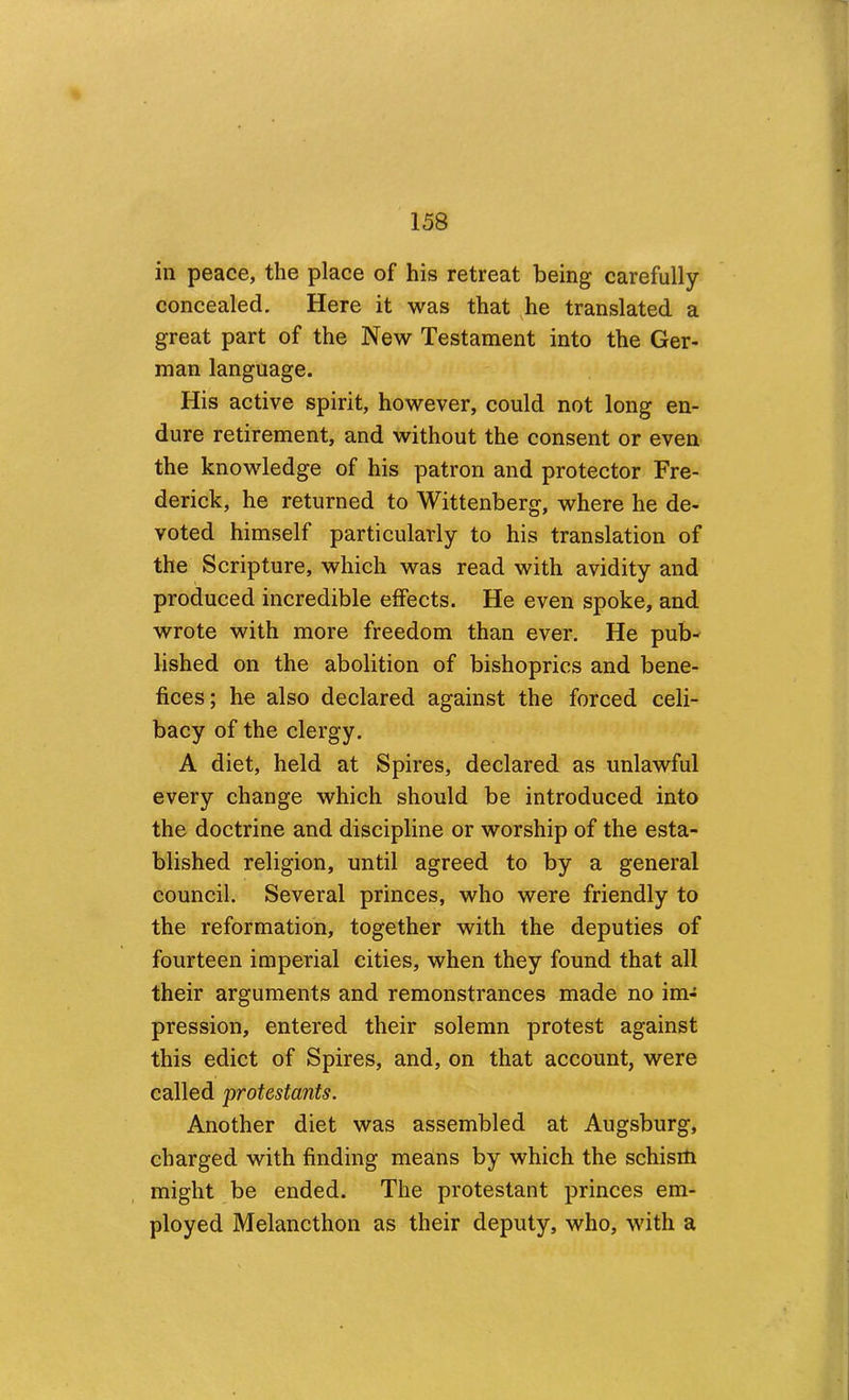 in peace, the place of his retreat being carefully concealed. Here it was that ^he translated a great part of the New Testament into the Ger- man language. His active spirit, however, could not long en- dure retirement, and without the consent or even the knowledge of his patron and protector Fre- derick, he returned to Wittenberg, where he de- voted himself particularly to his translation of the Scripture, which was read with avidity and produced incredible effects. He even spoke, and wrote with more freedom than ever. He pub- lished on the abolition of bishoprics and bene- fices ; he also declared against the forced celi- bacy of the clergy. A diet, held at Spires, declared as unlawful every change which should be introduced into the doctrine and discipline or worship of the esta- blished religion, until agreed to by a general council. Several princes, who were friendly to the reformation, together with the deputies of fourteen imperial cities, when they found that all their arguments and remonstrances made no im- pression, entered their solemn protest against this edict of Spires, and, on that account, were called protestants. Another diet was assembled at Augsburg, charged with finding means by which the schism might be ended. The protestant princes em- ployed Melancthon as their deputy, who, with a