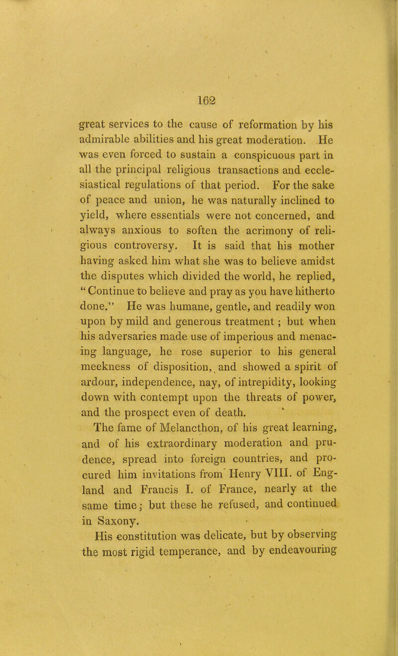 great services to the cause of reformation by his admirable abilities and his great moderation. He was even forced to sustain a conspicuous part in all the principal religious transactions and eccle- siastical regulations of that period. For the sake of peace and union, he was naturally inclined to yield, where essentials were not concerned, and always anxious to soften the acrimony of reli- gious controversy. It is said that his mother having asked him what she was to believe amidst the disputes which divided the world, he replied, “ Continue to believe and pray as you have hitherto done.” He was humane, gentle, and readily won upon by mild and generous treatment; but when his adversaries made use of imperious and menac- ing language, he rose superior to his general meekness of disposition,, and showed a spirit of ardour, independence, nay, of intrepidity, looking down with contempt upon the threats of power, and the prospect even of death. The fame of Melancthon, of his great learning, and of his extraordinary moderation and pru- dence, spread into foreign countries, and pro- cured him invitations from Henry VIII. of Eng- land and Francis I. of France, nearly at the same time; but these he refused, and continued in Saxony. His constitution was delicate, but by observing the most rigid temperance, and by endeavouring