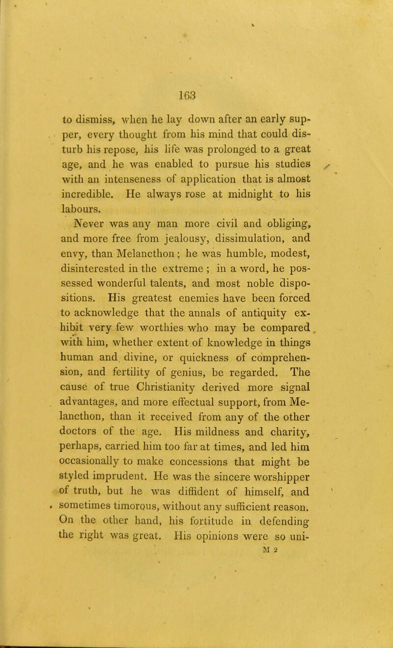 to dismiss, when he lay down after an early sup- . • per, every thought from his mind that could dis- turb his repose, his life was prolonged to a great age, and he was enabled to pursue his studies ^ with an intenseness of application that is almost incredible. He always rose at midnight to his labours. Never was any man more civil and obliging, and more free from jealousy, dissimulation, and envy, than Melancthon; he was humble, modest, disinterested in the extreme ; in a word, he pos- sessed wonderful talents, and most noble dispo- sitions. His greatest enemies have been forced to acknowledge that the annals of antiquity ex- hibit very few worthies who may be compared, with him, whether extent of knowledge in things human and, divine, or quickness of comprehen- sion, and fertility of genius, be regarded. The cause of true Christianity derived more signal ^ advantages, and more effectual support, from Me- lancthon, than it received from any of the other doctors of the age. His mildness and charity, perhaps, carried him too far at times, and led him occasionally to make concessions that might be styled imprudent. He was the sincere worshipper of truth, but he was diffident of himself, and , sometimes timorous, without any sufficient reason. On the other hand, his fortitude in defending the right was great. His opinions were so uni- M 2 /