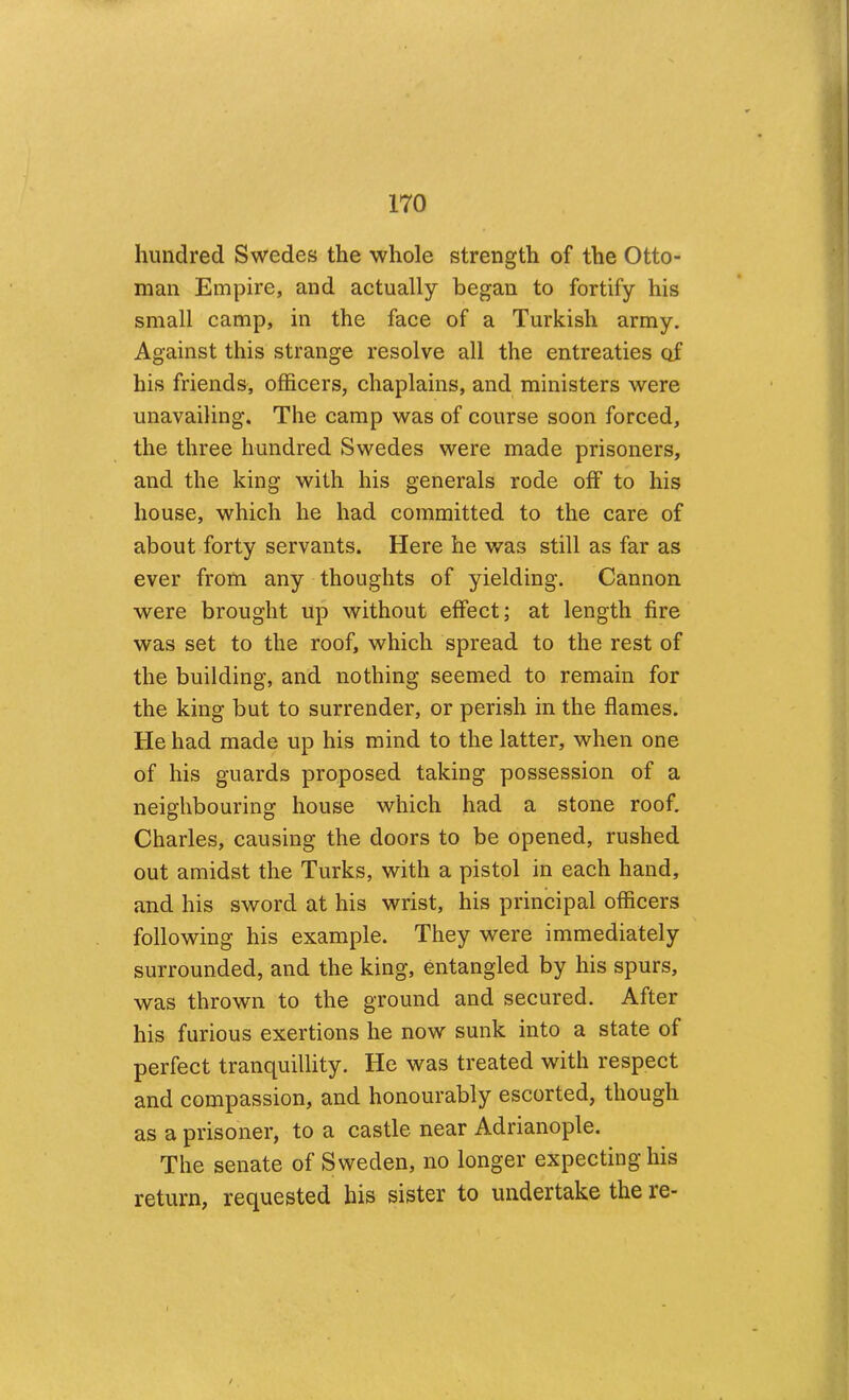 hundred Swedes the whole strength of the Otto- man Empire, and actually began to fortify his small camp, in the face of a Turkish army. Against this strange resolve all the entreaties of his friends, officers, chaplains, and ministers were unavailing. The camp was of course soon forced, the three hundred Swedes were made prisoners, and the king with his generals rode off to his house, which he had committed to the care of about forty servants. Here he was still as far as ever from any thoughts of yielding. Cannon were brought up without effect; at length fire was set to the roof, which spread to the rest of the building, and nothing seemed to remain for the king but to surrender, or perish in the flames. He had made up his mind to the latter, when one of his guards proposed taking possession of a neighbouring house which had a stone roof. Charles, causing the doors to be opened, rushed out amidst the Turks, with a pistol in each hand, and his sword at his wrist, his principal officers following his example. They were immediately surrounded, and the king, entangled by his spurs, was thrown to the ground and secured. After his furious exertions he now sunk into a state of perfect tranquillity. He was treated with respect and compassion, and honourably escorted, though as a prisoner, to a castle near Adrianople. The senate of Sweden, no longer expecting his return, requested his sister to undertake the re-