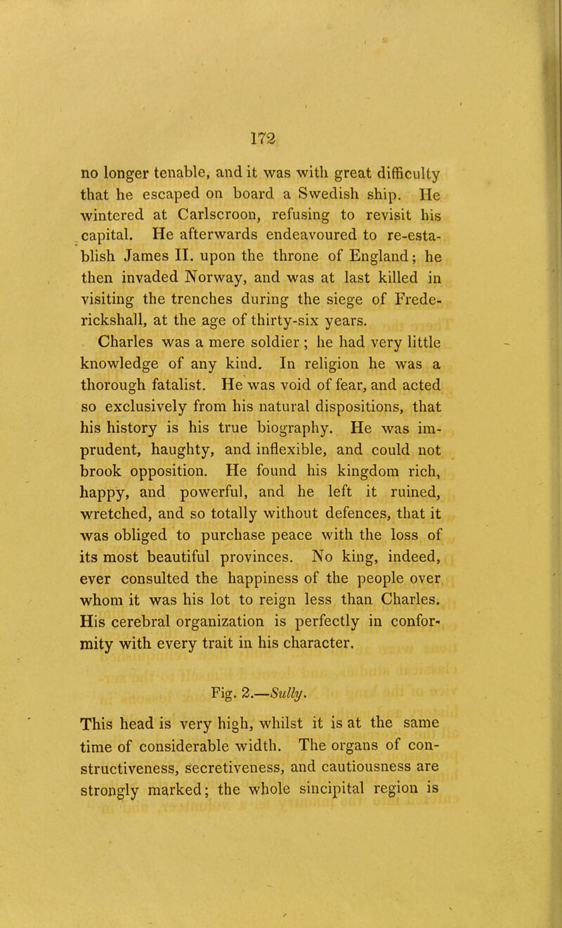 no longer tenable, and it was with great difficulty that he escaped on board a Swedish ship. He wintered at Carlscroon, refusing to revisit his capital. He afterwards endeavoured to re-esta- blish James II. upon the throne of England; he then invaded Norway, and was at last killed in visiting the trenches during the siege of Frede- rickshall, at the age of thirty-six years. Charles was a mere soldier ; he had very little knowledge of any kind. In religion he was a thorough fatalist. He was void of fear, and acted so exclusively from his natural dispositions, that his history is his true biography. He was im- prudent, haughty, and inflexible, and could not brook opposition. He found his kingdom rich, happy, and powerful, and he left it ruined, wretched, and so totally without defences, that it was obliged to purchase peace with the loss of its most beautiful provinces. No king, indeed, ever consulted the happiness of the people over whom it was his lot to reign less than Charles. His cerebral organization is perfectly in confor- mity with every trait in his character. Fig. 2.—Sully. This head is very high, whilst it is at the same time of considerable width. The organs of con- structiveness, secretiveness, and cautiousness are strongly marked; the whole sincipital region is