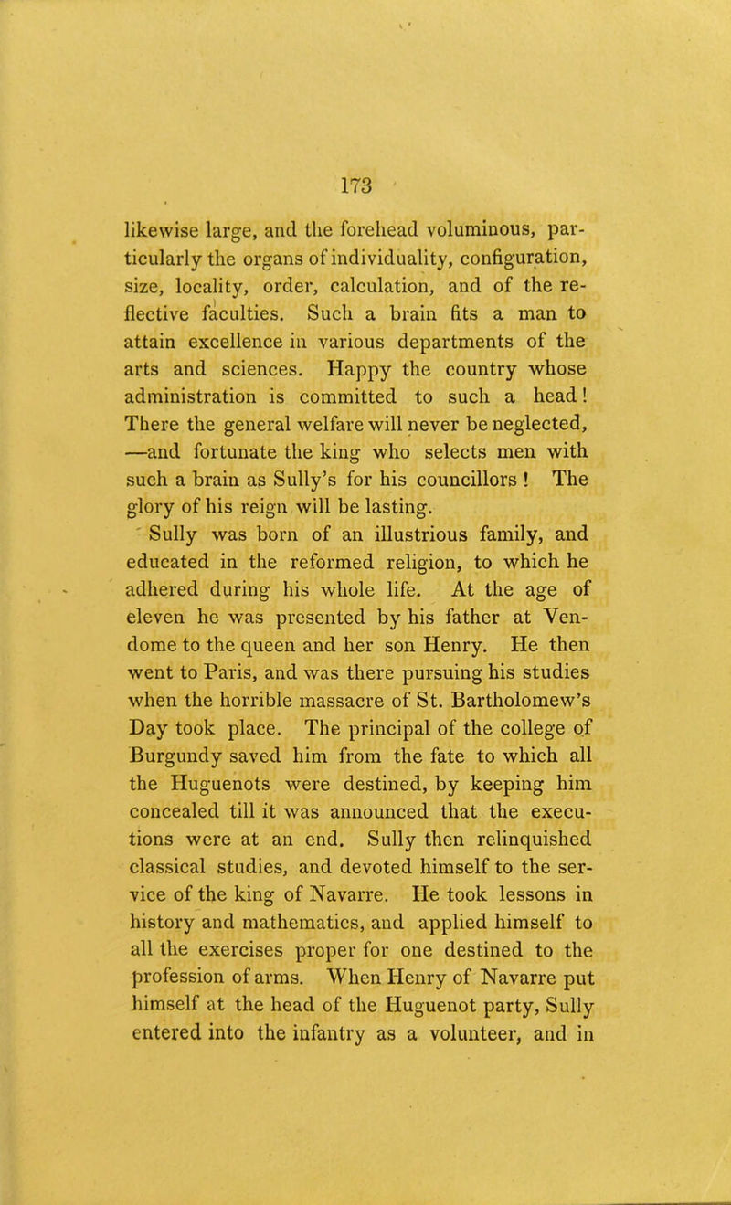likewise large, and the forehead voluminous, par- ticularly the organs of individuality, configuration, size, locality, order, calculation, and of the re- flective faculties. Such a brain fits a man to attain excellence in various departments of the arts and sciences. Happy the country whose administration is committed to such a head! There the general welfare will never be neglected, —and fortunate the king who selects men with such a brain as Sally’s for his councillors ! The glory of his reign will be lasting. ' Sully was born of an illustrious family, and educated in the reformed religion, to which he adhered during his whole life. At the age of eleven he was presented by his father at Ven- dome to the queen and her son Henry. He then went to Paris, and was there pursuing his studies when the horrible massacre of St. Bartholomew’s Day took place. The principal of the college of Burgundy saved him from the fate to which all the Huguenots were destined, by keeping him concealed till it was announced that the execu- tions were at an end. Sully then relinquished classical studies, and devoted himself to the ser- vice of the king of Navarre. He took lessons in history and mathematics, and applied himself to all the exercises proper for one destined to the profession of arms. When Henry of Navarre put himself at the head of the Huguenot party. Sully entered into the infantry as a volunteer, and in