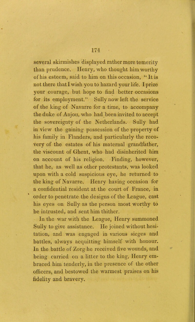 several skirmishes 'displayed rather more temerity than prudence. Henry, who thought him worthy of his esteem, said to him on this occasion, “ It is not there that I wish you to hazard your life. I prize your courage, but hope to find better occasions for its employment.” Sully now left the service of the king of Navarre for a time, to accompany the duke of Anjou, who had been invited to accept the sovereignty of the Netherlands. Sully had in view the gainilig possession of the property of his family in Flanders, and particularly the reco- very of the estates of his maternal grandfather, the viscount of Ghent, who had disinherited him on account of his religion. Finding, however, that he, as well as other protestants, was looked upon with a cold suspicious eye, he returned to the king of Navarre. Henry having occasion for a confidential resident at the court of France, in order to penetrate the designs of the League, cast his eyes on Sully as the person most worthy to be intrusted, and sent him thither. In the war with the League, Henry summoned Sully to give assistance. He joined without hesi- tation, and was engaged in various sieges and battles, always acquitting himself with honour. In the battle of Zorg he received five wounds, and being carried on a litter to the king, Henry em- braced him tenderly, in the presence of the other officers, and bestowed the warmest praises on his fidelity and bravery.