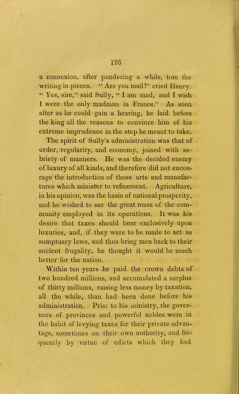 a connexion, after pondering a while, tore the writing in pieces. “ Are you mad?” cried Henry. “ Yes, sire,” said Sully, “ I am mad, and I wish I were the only madman in France.” As soon after as he could gain a hearing, he laid before the king all the reasons to convince him of his extreme imprudence in the step he meant to take. The spirit of Sully’s administration was that of order, regularity, and economy, joined with so- briety of manners. He was the decided enemy of luxury of all kinds, and therefore did not encou- rage the introduction of those arts and manufac- tures which minister to refinement. Agriculture, in his opinion, was the basis of national prosperity, and he wished to see the great mass of the com- munity employed in its operations. It was his desire that taxes should bear exclusively upon luxuries, and, if they were to be made to act as sumptuary laws, and thus bring men back to their ancient frugality, he thought it would be much better for the nation. Within ten years he paid the crown debts of two hundred millions, and accumulated a surplus of thirty millions, raising less money by taxation, all the while, than had been done before his administration. Priov to his ministry, the gover- nors of provinces and powerful nobles were in the habit of levying taxes for their private advan- tage, sometimes on their own authority, and fre- quently by virtue of ' edicts which they had