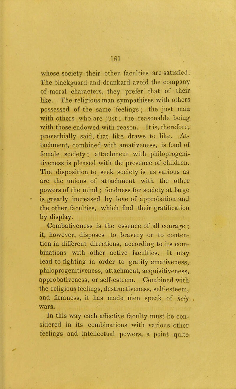 whose society their other faculties are satisfied. The blackguard and drunkard avoid the company of moral characters, they prefer that of their like. The religious man sympathises with others possessed of the same feelings; the just man. with others who are just; the reasonable being with those endowed with reason. It is, therefore, proverbially said, that like draws to like. At- tachment, combined with amativeness, is fond of female society; attachment with philoprogeni- tiveness is pleased with the presence of children. The disposition to seek society is as various as are the unions of attachment with the other powers of the mind ; fondness for society at large • is greatly increased by love of approbation and the other faculties, which find their gratification by display. Combative ness is the essence of all courage ; it, however, disposes to bravery or to conten- tion in different directions, according to its com- binations with other active faculties. It may lead to fighting in order to gratify amativeness, philoprogenitiveness, attachment, acquisitiveness, approbativeness, or self-esteem. Combined with the religious feelings, destructiveness, self-esteem, and firmness, it has made men speak of /wlj/ . wars. In this way each affective faculty must be con- sidered in its combinations with various other feelings and intellectual powers, a point quite