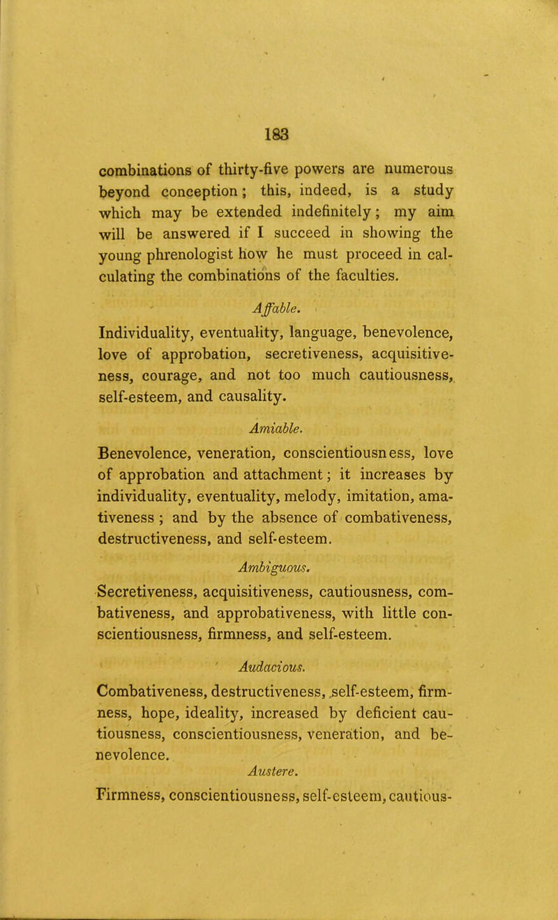 combinations of thirty-five powers are numerous beyond conception; this, indeed, is a study which may be extended indefinitely; my aim will be answered if I succeed in showing the young phrenologist how he must proceed in cal- culating the combinations of the faculties. ' Affable. Individuality, eventuality, language, benevolence, love of approbation, secretiveness, acquisitive- ness, courage, and not too much cautiousness, self-esteem, and causality. Amiable. Benevolence, veneration, conscientiousness, love of approbation and attachment; it increases by individuality, eventuality, melody, imitation, ama- tiveness ; and by the absence of combativeness, destructiveness, and self-esteem. Ambiguous. Secretiveness, acquisitiveness, cautiousness, com- bativeness, and approbativeness, with little con- scientiousness, firmness, and self-esteem. ' Audacious. Combativeness, destructiveness, ^elf-esteem,' firm- ness, hope, ideality, increased by deficient cau- tiousness, conscientiousness, veneration, and be- nevolence. Austere. Firmness, conscientiousness, self-esteem, cautious-