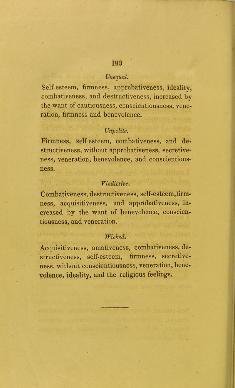 Unequal. Self-esteem, firmness, approbativeness, ideality, combativeness, and destructiveness, increased by the want of cautiousness, conscientiousness, vene- ration, firmness and benevolence. Unpolite. Firmness, self-esteem, combativeness, and de- structiveness, without approbativeness, secretive- ness, veneration, benevolence, and conscientious- ness. Vindictive. Combativeness, destructiveness, self-esteem, firm- ness, acquisitiveness, and approbativeness, in- creased by the want of benevolence, conscien- tiousness, and veneration. Wicked, Acquisitiveness, amativeness, combativeness, de- structiveness, self-esteem, firmness, secretive- ness, without conscientiousness, veneration, bene- volence, ideality, and the religious feelings.