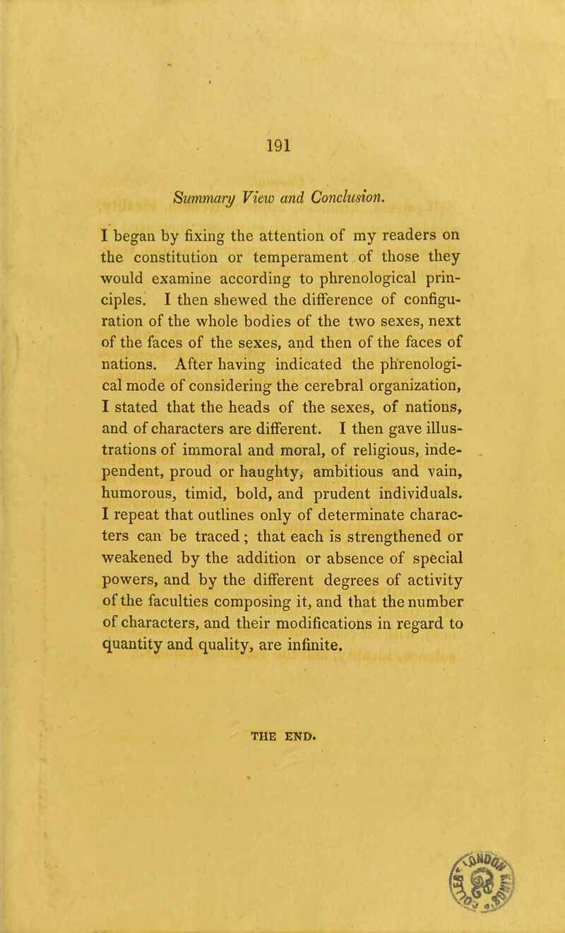 Summary View and Conclusion. I began by fixing the attention of my readers on the constitution or temperament of those they would examine according to phrenological prin- ciples.' I then shewed the difference of configu- ration of the whole bodies of the two sexes, next of the faces of the sexes, and then of the faces of nations. After having indicated the phrenologi- cal mode of considering the cerebral organization, I stated that the heads of the sexes, of nations, and of characters are different. I then gave illus- trations of immoral and moral, of religious, inde- pendent, proud or haughty, ambitious land vain, humorous, timid, bold, and prudent individuals. I repeat that outlines only of determinate charac- ters can be traced; that each is strengthened or weakened by the addition or absence of special powers, and by the different degrees of activity of the faculties composing it, and that the number of characters, and their modifications in regard to quantity and quality, are infinite. THE END.