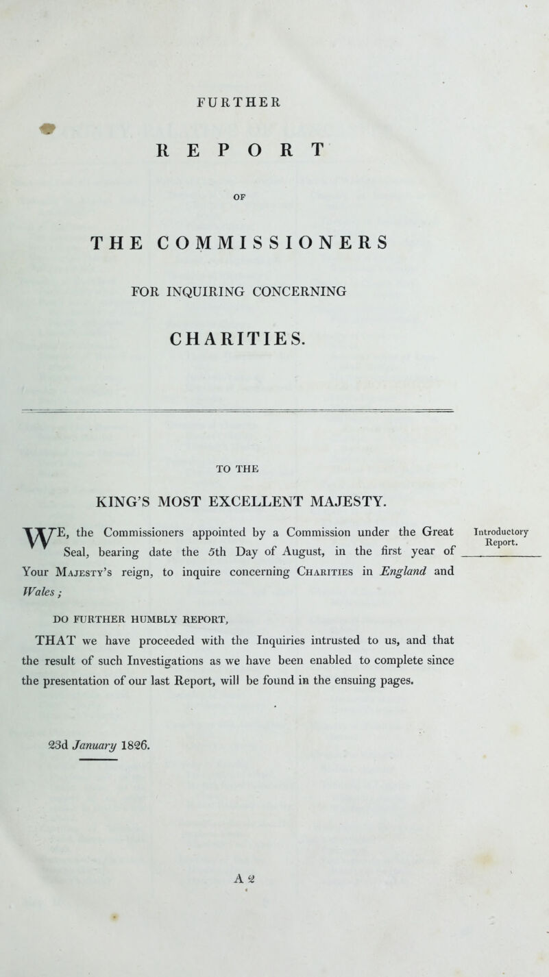 FURTHER R E P O R OF T THE COMMISSIONERS FOR INQUIRING CONCERNING CHARITIES. TO THE KING’S MOST EXCELLENT MAJESTY. TXTE, the Commissioners appointed by a Commission under the Great Seal, bearing date the 5th Day of August, in the first year of Your Majesty’s reign, to inquire concerning Charities in England and Wales ; DO FURTHER HUMBLY REPORT, THAT we have proceeded with the Inquiries intrusted to us, and that the result of such Investigations as we have been enabled to complete since the presentation of our last Report, will be found in the ensuing pages. A ^ Introductory- Report. 23d January 1826.