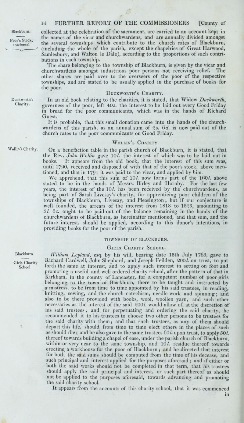 Poor’s Stock, continued. Duckworth’s Charity. U FURTHER REPORT OF THE COMMISSIONERS [County of the names of the vicar and churchwardens, and are annually divided amongst the several townships which contribute to the church rates of Blackburn, (including the whole of the parish, except the chapelries of Great Harwood, Samlesbury, and Walton le Dale), according to the proportions of such contri- butions in each township. The share belonging to the township of Blackburn, is given by the vicar and churchwardens amongst industrious poor persons not receiving relief. The other shares are paid over to the overseers of the poor of the respective townships, and are stated to be usually applied in the purchase of books for the poor. Duckworth’s Charity. In an old book relating to the charities, it is stated, that Widow Duclcworth^ governess of the poor, left 405. the interest to be laid out every Good Friday in bread for the poor communicants, which was in the hands of Richard Guest. It is probable, that this small donation came into the hands of the church- wardens of this parish, as an annual sum of 25. 6c?. is now paid out of the church rates to the poor communicants on Good Friday. Wollin’s Charity. Wollin’s Charity. Qn a benefaction table in the parish church of Blackburn, it is stated, that the Rev. John Wollin gave 10/. the interest of which was to be laid out in books. It appears from the old book, that the interest of this sum .was, until 1790, received and disposed of with that of the poor’s stock, above men- tioned, and that in 1791 it was paid to the vicar, and applied by him. We apprehend, that this sum of 10/. now forms part of the I60/. above stated to be in the hands of Messrs. Birley and Hornby. For the last few years, the interest of the 10/. has been received by the churchwardens, as being part of Sarah Livesay’s charity, for apprenticing poor children of the townships of Blackburn, Livesay, and Pleasington ; but if our conjecture is well founded, the arrears of the interest from 1818 to 1825, amounting to 31. 65. ought to be paid out of the balance remaining in the hands of the churchwardens of Blackburn, as hereinafter mentioned, and that sum, and the future interest, should be applied, according to this donor’s intentions, in providing books for the poor of the parish. TOWNSHIP OF BLACKBURN. Blackburn. Girls Charity School. Girls Charity School. William Leyland, esq. by his will, bearing date 18th July 1763, gave to Richard Cardwell, John Shepherd, and Joseph Feilden, 200/. on trust, to put forth the same at interest, and to apply such interest in setting on foot and promoting a useful and well ordered charity school, after the pattern of that in Kirkham, in the county of Lancaster, for a competent number of poor girls belonging to the town of Blackburn, there to be taught and instructed by a mistress, to be from time to time appointed by his said trustees, in reading, knitting, sewing, and the church catechism, needlework and spinning; and also to be there provided with books, wool, woollen yarn, and such other necessaries as the interest of the said 200/. would allow of, at the discretion of his said trustees; and for perpetuating and ordering the said charity, he recommended it to his trustees to choose two other persons to be trustees for the said charity with them; and that such trustees, as any of them should depart this life, should from time to time elect others in the places of such as should die; and he also gave to the same trustees 60/. upon trust, to apply 50/. thereof towards building a chapel of ease, under the parish church of Blackburn, within or very near to the same township, and 10/. residue thereof towards erecting a workhouse for the poor of Blackburn ; and he directed that interest for both the said sums should be computed from the time of his decease, and such principal and interest applied for the purposes aforesaid ; and if either or both the said works should not be completed in that term, that his trustees should apply the said principal and interest, or such part thereof as should not be applied to the purposes aforesaid, towards advancing and promoting the said charity school. It appears from the accounts of this charity school, that it was commenced in