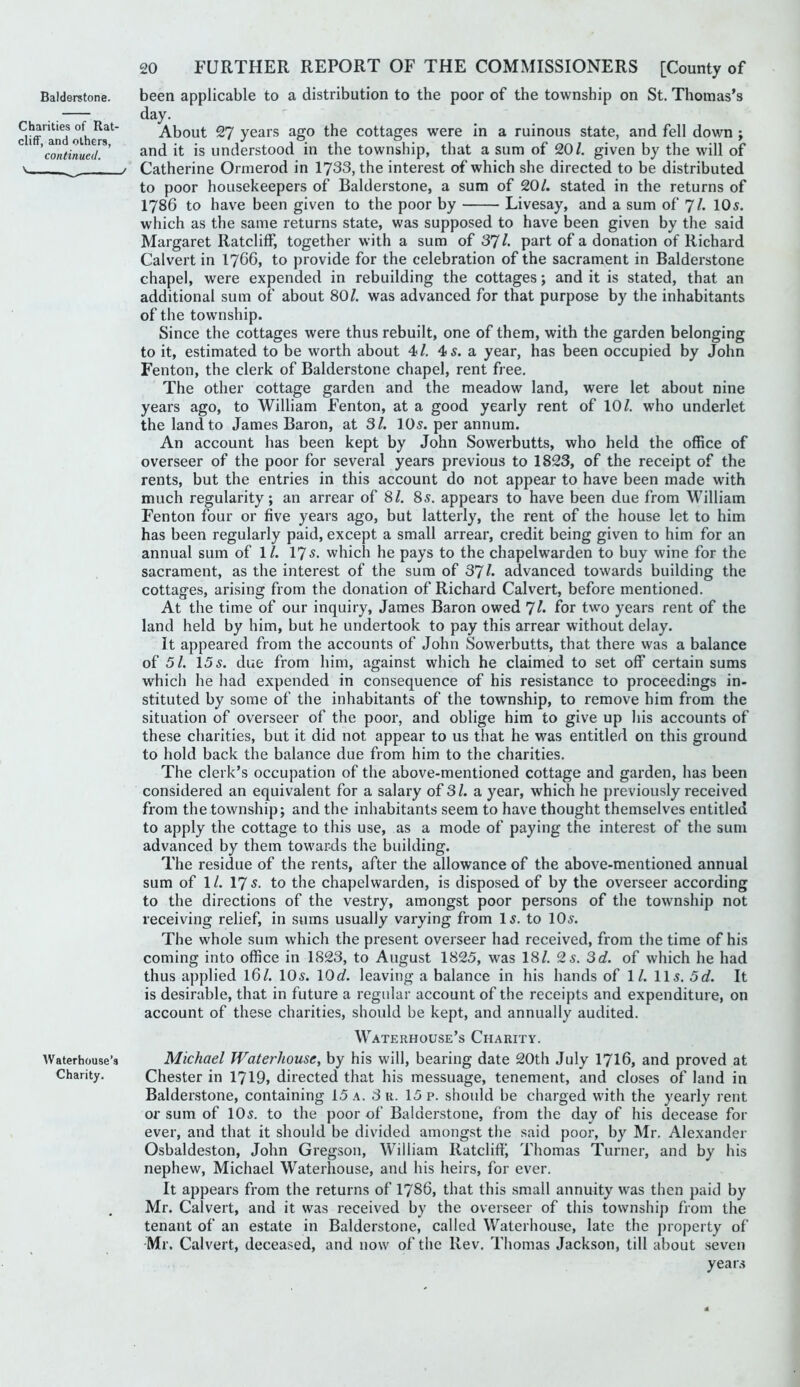 Balderstone. Charities of Rat- cliff, and others, continued. Waterhouse’s Charity. 20 FURTHER REPORT OF THE COMMISSIONERS [County of been applicable to a distribution to the poor of the township on St. Thomas’s day. About 27 years ago the cottages were in a ruinous state, and fell down ; and it is understood in the township, that a sum of 20/. given by the will of Catherine Ormerod in 1733, the interest of which she directed to be distributed to poor housekeepers of Balderstone, a sum of 20/. stated in the returns of 1786 to have been given to the poor by Livesay, and a sum of 7/. 10s. which as the same returns state, was supposed to have been given by the said Margaret Ratcliff, together with a sum of 37 /. part of a donation of Richard Calvert in I766, to provide for the celebration of the sacrament in Balderstone chapel, were expended in rebuilding the cottages; and it is stated, that an additional sum of about 80/. was advanced for that purpose by the inhabitants of the township. Since the cottages were thus rebuilt, one of them, with the garden belonging to it, estimated to be worth about 4/. 4 s. a year, has been occupied by John Fenton, the clerk of Balderstone chapel, rent free. The other cottage garden and the meadow land, were let about nine years ago, to William Fenton, at a good yearly rent of 10/. who underlet the land to James Baron, at Si. 10s. per annum. An account has been kept by John Sowerbutts, who held the office of overseer of the poor for several years previous to 1823, of the receipt of the rents, but the entries in this account do not appear to have been made with much regularity; an arrear of 8/. 8s. appears to have been due from William Fenton four or five years ago, but latterly, the rent of the house let to him has been regularly paid, except a small arrear, credit being given to him for an annual sum of 1/. 175. which he pays to the chapelwarden to buy wine for the sacrament, as the interest of the sum of 37/. advanced towards building the cottages, arising from the donation of Richard Calvert, before mentioned. At the time of our inquiry, James Baron owed 7/* for two years rent of the land held by him, but he undertook to pay this arrear without delay. It appeared from the accounts of John Sowerbutts, that there was a balance of 51. 15s. due from him, against which he claimed to set off certain sums which he had expended in consequence of his resistance to proceedings in- stituted by some of the inhabitants of the township, to remove him from the situation of overseer of the poor, and oblige him to give up his accounts of these charities, but it did not appear to us that he was entitled on this ground to hold back the balance due from him to the charities. The clerk’s occupation of the above-mentioned cottage and garden, has been considered an equivalent for a salary of 3/. a year, which he previously received from the township; and the inhabitants seem to have thought themselves entitled to apply the cottage to this use, as a mode of paying the interest of the sum advanced by them towards the building. The residue of the rents, after the allowance of the above-mentioned annual sum of 1/. 175. to the chapelwarden, is disposed of by the overseer according to the directions of the vestry, amongst poor persons of the township not receiving relief, in sums usually varying from I5. to 10^. The whole sum which the present overseer had received, from the time of his coming into office in 1823, to August 1825, was 18/. 2 5. Sd. of which he had thus applied I6/. 105. \0d. leaving a balance in his hands of 1/. 115. 5 c/. It is desirable, that in future a regular account of the receipts and expenditure, on account of these charities, should be kept, and annually audited. Waterhouse’s Charity. Michael Waterhouse^ by his will, bearing date 20th July I7I6, and proved at Chester in 1719, directed that his messuage, tenement, and closes of land in Balderstone, containing 15 a. 3 u. 15 p. should be charged with the yearly rent or sum of 105. to the poor of Balderstone, from the day of his decease for ever, and that it should be divided amongst the said poor, by Mr. Alexander Osbaldeston, John Gregson, William Ratclift', Thomas Turner, and by his nephew, Michael Waterhouse, and his heirs, for ever. It appears from the returns of I786, that this small annuity was then paid by Mr. Calvert, and it was received by the overseer of this township from the tenant of an estate in Balderstone, called Waterhouse, late the property of Mr. Calvert, deceased, and now of the Rev. Thomas Jackson, till about seven years