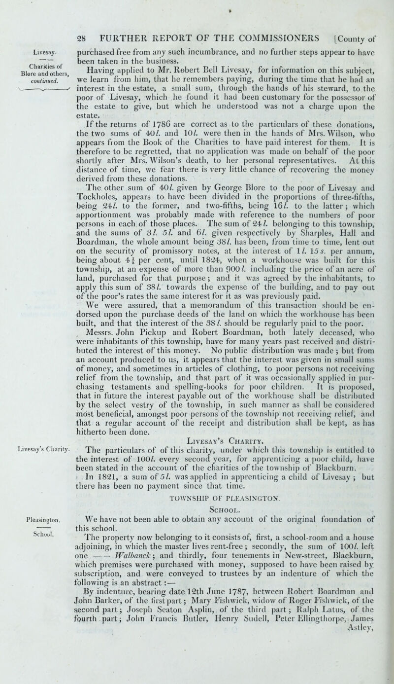 Livesay. Charities of Blore and others, continued. Livesay’s Charity. 28 FURTHER REPORT OF THE COMMISSIONERS [County of purchased free from any such incumbrance, and no further steps appear to have been taken in the business. Having applied to Mr. Robert Bell Livesay, for information on this subject, we learn from him, that he remembers paying, during the time that he had an interest in the estate, a small sum, through the hands of his steward, to the poor of Livesay, which he found it had been customary for the possessor of the estate to give, but which he utjderstood was not a charge upon the estate. If the returns of I786 are correct as to the particulars of these donations, the two sums of 40/. and 10/. were then in the hands of Mrs. Wilson, who appears fiom the Book of the Charities to have paid interest for them. It is therefore to be regretted, that no apj)lication was made on behalf of the poor shortly after Mrs. Wilson’s death, to her personal representatives. At this distance of time, we fear there is very little chance of recovering the money derived from these donations. The other sum of 40/. given by George Blore to the poor of Livesay and Tockholes, appears to have been divided in the proportions of three-fifths, being 24/. to the former, and two-fifths, being 16/. to the latter; which apportionment was probably made with reference to the numbers of poor persons in each of those places. The sum of 24/. belonging to this township, and the sums of Si. 51. and 6/. given respectively by Sharpies, Hall and Boardman, the whole amount being SSL has been, from time to time, lent out on the security of promissory notes, at the interest of 1/. 15 j. per annum, being about 4f per cent, until 1824, when a workhouse was built for this township, at an expense of more than 900/. including the price of an acre o(* land, purchased for that purpose ; and it was agreed by the inhabitants, to apply this sum of 38/. towards the expense of the building, and to pay out of the poor’s rates the same interest for it as was previously paid. We were assured, that a memorandum of this transaction should be en- dorsed upon the purchase deeds of the land on which the workhouse has been built, and that the interest of the 38/. should be regularly paid to the poor. Messrs. John Pickup and Robert Boardman, both lately deceased, who were inhabitants of this township, have for many years past received and distri- buted the interest of this money. No public distribution was made ; but from an account produced to us, it appears that the interest was given in small sums of money, and sometimes in articles of clothing, to poor persons not receiving relief from the township, and that part of it was occasionally applied in pur- chasing testaments and spelling-books for poor children. It is proposed, that in future the interest payable out of the workhouse shall be distriljuted by the select vestry of the township, in such manner as shall be considered moist beneficial, amongst poor persons of the township not receiving relief, and that a regular account of the receipt and distribution shall be kept, as has hitherto been done. Livesay’s Charity. The particulars of of this charity, under which this township is entitled to the interest of 100/. every second year, for apprenticing a poor child, have been stated in the account of the charities of the township of Blackburn. > In 1821, a sum of 5/. was applied in apprenticing a child of Livesay ; but there has been no payment since that time. TOWNSHIP OF PLE.ASINGTON. School. Pleasington. We have not been able to obtain any account of the original foundation of this school. School. property now belonging to it consists of, first, a school-room and a house adjoining, in which the master lives rent-free; secondly, the sum of 100/. left one Walbanck\ and thirdly, four tenements in New-street, Blackburn, which premises were purchased with money, supposed to have been raised b}: subscription, and were conveyed to trustees by an indenture of which the following is an abstract:— By indenture, bearing date 12th June 1787> between Robert Boardman and John Barker, of the first part; Mary Fishwick, widow of Roger Fishwick, of tlie second part; Josejih Seaton Asplin, of the third part; Ralph Latus, of the fourth part; John Francis Butler, Henry Sndell, Peter Ellinglhorpe,. James Astlcy,