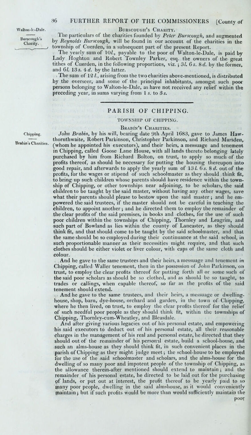 Waltoii-lr-Dale. BuRSCOUGH’s ChARITY. , The particulars of the charities founded by Peter Burscoughy and augmented 'charRy'^ hy Reynolds Burscough, will be found in our account of the charities in the ! township of Cuerden, in a subsequent part of the present Report. The yearly sum of 10/., payable to the poor of Walton-le-Dale, is paid by Lady Hoghton and Robert Townley Parker, esq. the owners of the great tithes of Cuerden, in the following proportions, viz. ; SI. 6 s. 8d. by the former, and 6/. 13 5. 4 c/. by the latter. > The sum of 12 /., arising from the two charities above-mentioned, is distributed by the overseer, and some of the principal inhabitants, amongst such poor persons belonging to Walton-le-Dale, as have not received any relief within the preceding year, in sums varying from 1 5. to 3 5. . . PARISH OF CHIPPING. TOWNSHIP OF CHIPPING. Brabin’s Charities. Chipping. Jo'/m Brabhi, by his will, bearing date 9th April 1683, gave to James Haw- , thornthwaite, Robert Parkinson, Christopher Parkinson, and Richard Marsden, rabin s Chanties, ('^hom he appointed his executors), and their heirs, a messuage and tenement in Chipping, called Goose Lane House, with all lands thereto belonging lately purchased by him from Richard Bolton, on trust, to apply so much of the profits thereof, as should be necessary for putting the housing thereupon into good repair, and afterwards to apply the yearly sum of 13/. 65. 8 d. out of the profits, for the wages or stipend of such schoolmaster as they should think fit, to bring up such children whose parents should have residence within the town- ship of Chipping, or other townships near adjoining, to be scholars, the said children to be taught by the said master, without having any other wages, save what their parents should please to bestow upon the said master ; and he em- powered the said trustees, if the master should not be careful in teaching the children, to appoint another; and he directed them to employ the remainder of the clear profits of the said premises, in books and clothes, for the use of such poor children within the townships of Chipping, Thornley and Leagrim, and such part of Bowland as lies within the county of Lancaster, as they should think fit, and that should come to be taught by the said schoolmaster, aud that the same should be so employed during their continuance at the said school, in such proportionable manner as their necessities might require, and that such clothes should be either violet or liver colour, with caps of the same cloth and colour. And he gave to the same trustees and their heirs, a messuage and tenement in Chipping, called Waller tenement, then in the possession of John Parkinson, on trust, to employ the clear profits thereof for putting forth all or some such of the said poor scholars as should be so clothed, and as should be so taught, to trades or callings, when capable thereof, so far as the profits of the said tenement should extend. And he gave to the same trustees, and their heirs, a messuage or dwelling- house, shop, barn, dye-house, orchard and garden, in the town of Chipping, ' where he then lived, on trust, to employ the clear profits thereof for the relief of such needful poor people as they should think fit, within the townships of Chipping, Thornley-cum-Wheatley, and Bleasdale. And after giving various legacies out of his personal estate, and empowering his said executors to deduct out of his personal estate, all their reasonable charges in the management of his real and personal estate, he directed that the}'^ should out of the remainder of his personal estate, build a school-house, and such an alms-house as they should think fit, in such convenient places in the .parish of Chipping as they might judge meet; the school-house to be employed for the use of the said schoolmaster and scholars, and the alms-house for the dwelling of so many poor and impotent people of the township of Chipping, as the allowance therein-after mentioned should extend to maintain ; and the remainder of his personal estate, he directed to be laid out for the purchasing of lands, or put out at interest, the profit thereof to be yearly paid to so many poor people, dwelling in the said almshouse, as it would conveniently maintain; but if such profits would be more than would sufficiently maintain the poov