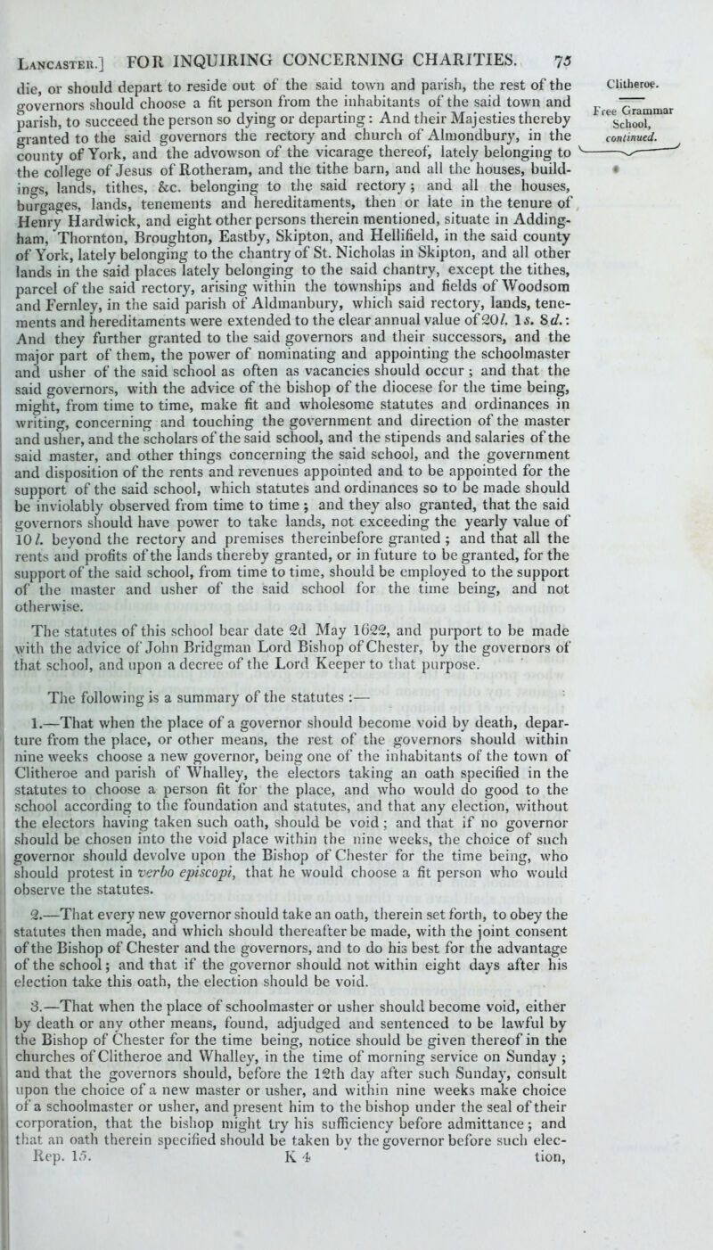 die, or should depart to reside out of the said town and parish, the rest of the cTovernors should choose a fit person from the inhabitants of the said town and parish, to succeed the person so dying or departing: And their Majesties thereby o-ranted to the said governors the rectory and church of Almondbury, in the county of York, and the advowson of the vicarage thereof, lately belonging to the college of Jesus of Rotheram, and the tithe barn, and all the houses, build- inc^s, lands, tithes. See. belonging to the said rectory; and all the houses, burgages, lands, tenements and hereditaments, then or late in the tenure of Henry Hardwick, and eight other persons therein mentioned, situate in Adding- ham, Thornton, Broughton, Eastby, Skipton, and Hellifield, in the said county of York, lately belonging to the chantry of St. Nicholas in Skipton, and all other lands in the said places lately belonging to the said chantry, except the tithes, parcel of the said rectory, arising within the townships and fields of Woodsom and Fernley, in the said parish of Aldmanbury, which said rectory, lands, tene- ments and hereditaments were extended to the clear annual value of 20/. 1^. Sd.: And they further granted to the said governors and their successors, and the major part of them, the power of nominating and appointing the schoolmaster and usher of the said school as often as vacancies should occur ; and that the said governors, with the advice of the bishop of the diocese for the time being, might, from time to time, make fit and wholesome statutes and ordinances in writing, concerning and touching the government and direction of the master and usher, and the scholars of the said school, and the stipends and salaries of the said master, and other things concerning the said school, and the government and disposition of the rents and revenues appointed and to be appointed for the support of the said school, which statutes and ordinances so to be made should be inviolably observed from time to time *, and they also granted, that the said governors should have pow’er to take lands, not exceeding the yearly value of 10/. beyond the rectory and premises thereinbefore granted ; and that all the rents and profits of the lands thereby granted, or in future to be granted, for the support of the said school, from time to time, should be employed to the support of the master and usher of the said school for the time being, and not otherwise. The statutes of this school bear date 2d May 1622, and purport to be made with the advice of John Bridgman Lord Bishop of Chester, by the governors of that school, and upon a decree of the Lord Keeper to that purpose. The following is a summary of the statutes:— 1. —That when the place of a governor should become void by death, depar- ture from the place, or other means, the rest of the governors should within nine weeks choose a new governor, being one of the inhabitants of the town of Clitheroe and parish of Whalley, the electors taking an oath specified in the statutes to choose a person fit for the place, and who would do good to the school according to the foundation and statutes, and that any election, without the electors having taken such oath, should be void ; and that if no governor should be chosen into the void place within the nine weeks, the choice of such governor should devolve upon the Bishop of Chester for the time being, who should protest in nerbo episcopi, that he would choose a fit person who would observe the statutes. 2. —That every new governor should take an oath, therein set forth, to obey the statutes then made, and which should thereafter be made, with the joint consent of the Bishop of Chester and the governors, and to do his best for the advantage of the school; and that if the governor should not within eight days after his election take this oath, the election should be void. 3. —That when the place of schoolmaster or usher should become void, either by death or any other means, found, adjudged and sentenced to be lawful by the Bishop of Chester for the time being, notice should be given thereof in the churches of Clitheroe and Whalley, in the time of morning service on Sunday ; and that the governors should, before the 12th day after such Sunday, consult upon the choice of a new master or usher, and within nine weeks make choice of a schoolmaster or usher, and present him to the bishop under the seal of their corporation, that the bishop might try his sufficiency before admittance; and that an oath therein specified should be taken by the governor before such elec- Rep. 15. K 4 tion,