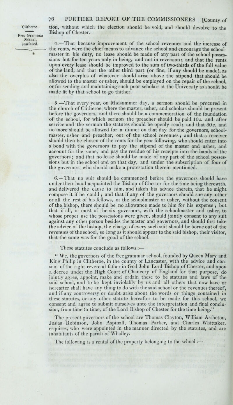 Clitheroe. ti6n, without which the election should be void, and should devolve to the ^ 7— Bishop of Chester. Free Grammar ^ School, continued. 4.—That because improvement of the school revenues and the increase of ' the rents, were the chief means to advance the school and encourage the school- • master in his duty, no lease should be made of any part of the school posses- sions but for ten years only in being, and not in reversion; and that the rents upon every lease should be improved to the sum of two-thirds of the full value of the land, and that the other third part (or fine, if any should be made), as also the overplus of whatever should arise above the stipend that should be allowed to the master or usher, should be employed on the repair of the school, or for sending and maintaining such poor scholars at the University as should be made fit by that school to go thither. 5. —That every year, on Midsummer day, a sermon should be procured in the churcli of Clitheroe, where the master, usher, and scholars should be present before the governors, and there should be a commemoration of the foundation of the school, for which sermon the preacher should be paid 10^. and after service and the sermon the statutes should be openly read; and that 30and no more should be allowed for a dinner on that day for the governors, school- master, usher and preacher, out of the school revenues ; and that a receiver should then be chosen of the rents for the year following, who should enter into a bond with the governors to pay the stipend of the master and usher, and account for the same, and pay the residue of his receipts into the hands of the governors ; and that no lease should be made of any part of the school posses- sions but in the school and on that day, and under the subscription of four of the governors, who should make a protestation therein mentioned. 6. —That no suit should be commenced before the governors should have under their hand acquainted the Bishop of Chester for the time being therewith, and delivered the cause to him, and taken his advice therein, that he might compose it if he could ; and that if any of the governors should sue any other or all the rest of his fellows, or the schoolmaster or usher, without the consent of the bishop, there should be no allowance made to him for his expense ; but that if all, or most of the six governors, with the schoolmaster and usher, to whose proper use the possessions were given, should jointly consent to any suit against any other person besides the master and governors, and should first take the advice of the bishop, the charge of every such suit should be borne out of the revenues of the school, so long as it should appear to the said bishop, their visitor, that the same was for the good of the school. These statutes conclude as follows :— “ We, the governors of the free grammar school, founded by Queen Mary and King Philip in Clitheroe, in the county of Lancaster, with the advice and con- sent of the right reverend father in God John Lord Bishop of Chester, and upon a decree under the High Court of Chancery of England for that purpose, do jointly agree, appoint, make and ordain these to be statutes and laws of the said school, and to be kept inviolably by us and all others that now have or hereafter shall have any thing to do with the said school or the revenues thereof; and if any controv^ersy or doubt arise about the words or things contained in these statutes, or any other statute hereafter to be made for this school, we consent and agree to submit ourselves unto the interpretation and final conclu- sion, from time to time, of the Lord Bishop of Chester for the time being.” The present governors of the school are Thomas Clayton, William Assheton, Josias Robinson, John Aspinall, Thomas Parker, and Charles Whittaker, esquires, who were appointed in the manner directed by the statutes, and are inhabitants of the parish of Whalley. The following is a rental of the property belonging to the school:—