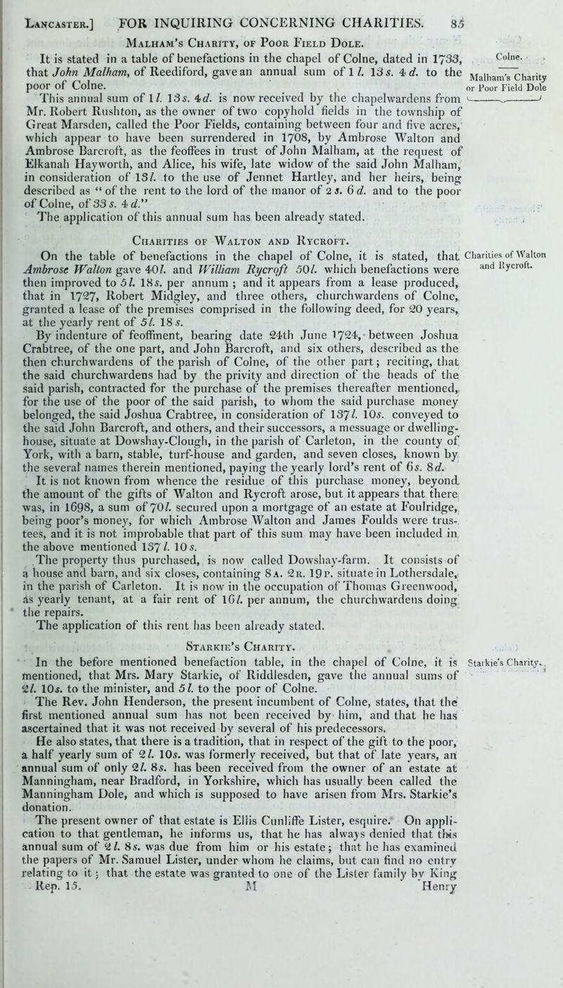 Malham’s Charity, of Poor Field Dole. It is stated in a table of benefactions in the chapel of Colne, dated in 1733, Colne, that of Reediford, gave an annual sum ofl/. 13 5. 4-1/. to the Malharii^harity poor of Colne. ^ or Poor Field Dole This annual sum of \ l. 135. 4</. is now received by the chapelwardens from ' ... ' Mr. Robert Rush ton, as the owner of two copyhold fields in the township of Great Marsden, called the Poor Fields, containing between four and five acres,' which appear to have been surrendered in I7O8, by Ambrose Walton and Ambrose Barcroft, as the feoffees in trust of John Malham, at the request of Elkanah Hayworth, and Alice, his wife, late widow of the said John Malham, in consideration of IS/, to the use of Jennet Hartley, and her heirs, being described as “ of the rent to the lord of the manor of 2 5. 6 d. and to the poor of Colne, of 33 5. 4 :• The application of this annual sum has been already stated. , . Charities of Walton and Rycroft. On the table of benefactions in the chapel of Colne, it is stated, that Charities of Walton Ambrose Walton gave 40/. and William Rycroft 501. which benefactions were Ilycroft. then improved to 51. I85. per annnm ; and it appears from a lease produced, that in 1727> Robert Midgley, and three others, churchwardens of Colne, granted a lease of the premises comprised in the following deed, for 20 years, at the yearly rent of 51. 18 5. By indenture of feoffment, bearing date 24tb June 1724,-between Joshua Crabtree, of the one part, and John Barcroft, and six others, described as the then churchwardens of the parish of Colne, of the other part; reciting, that the said churchwardens had by the privity and direction of the heads of the said parish, contracted for the purchase of the premises thereafter mentioned, for the use of the poor of the said parish, to whom the said purchase money belonged, the said Joshua Crabtree, in consideration of 137/. conveyed to the said John Barcroft, and others, and their successors, a messuage or dwelling- house, situate at Dow.shay-Clough, in the parish of Carleton, in the county of York, with a barn, stable, turf-house and garden, and seven closes, known by the several names therein mentioned, paying the yearly lord’s rent of 65. 8(/. It is not known from whence the residue of this purchase money, beyond the amount of the gifts of Walton and Rycroft arose, but it appears that there was, in 1698, a sum of 7O/. secured upon a mortgage of an estate at Foulridge, being poor’s money, for which Ambrose Walton and James Foulds W'ere trus-. tees, and it is not improbable that part of this sum may have been included in the above mentioned 137/• 10-5- The property thus purchased, is now called Dowshay-farm. It consists of a house and barn, and six closes, containing 8 a. 2r. 19p. situate in Lothersdale, in the parish of Carleton. It is now in the occupation of Thomas Greenwood, as yearly tenant, at a fair rent of IG/. per annum, the churchwardens doing, the repairs. The application of this rent has been already stated. Starkie’s Charity. In the before mentioned benefaction table, in the chapel of Colne, it is Staikie's Charity.. mentioned, that Mrs. Mary Starkie, of Riddlesden, gave the annual sums of '■ 2/. IO5. to the minister, and 51. to the poor of Colne. The Rev, John Henderson, the present incumbent of Colne, states, that the first mentioned annual sum has not been received by him, and that he has ascertained that it was not received by several of his predecessors. He also states, that there is a tradition, that in respect of the gift to the poor, a half yearly sum of 2/. IO5. was formerly received, but that of late years, an annual sum of only 21. 8s. has been received from the owner of an estate at Manningham, near Bradford, in Yorkshire, which has usually been called the Manningham Dole, and which is supposed to have arisen from Mrs. Starkie’s donation. The present owner of that estate is Ellis Cunliffe Lister, esquire. On appli- cation to that gentleman, he informs us, that he has alwa}s denied that tlws annual sum of 2/. 85. w^as due from him or his estate; that he has examined the papers of Mr. Samuel Lister, under whom he claims, but can find no entry relating to it; that the estate was granted to one of the Lister family by King Rep. 15. M Henry