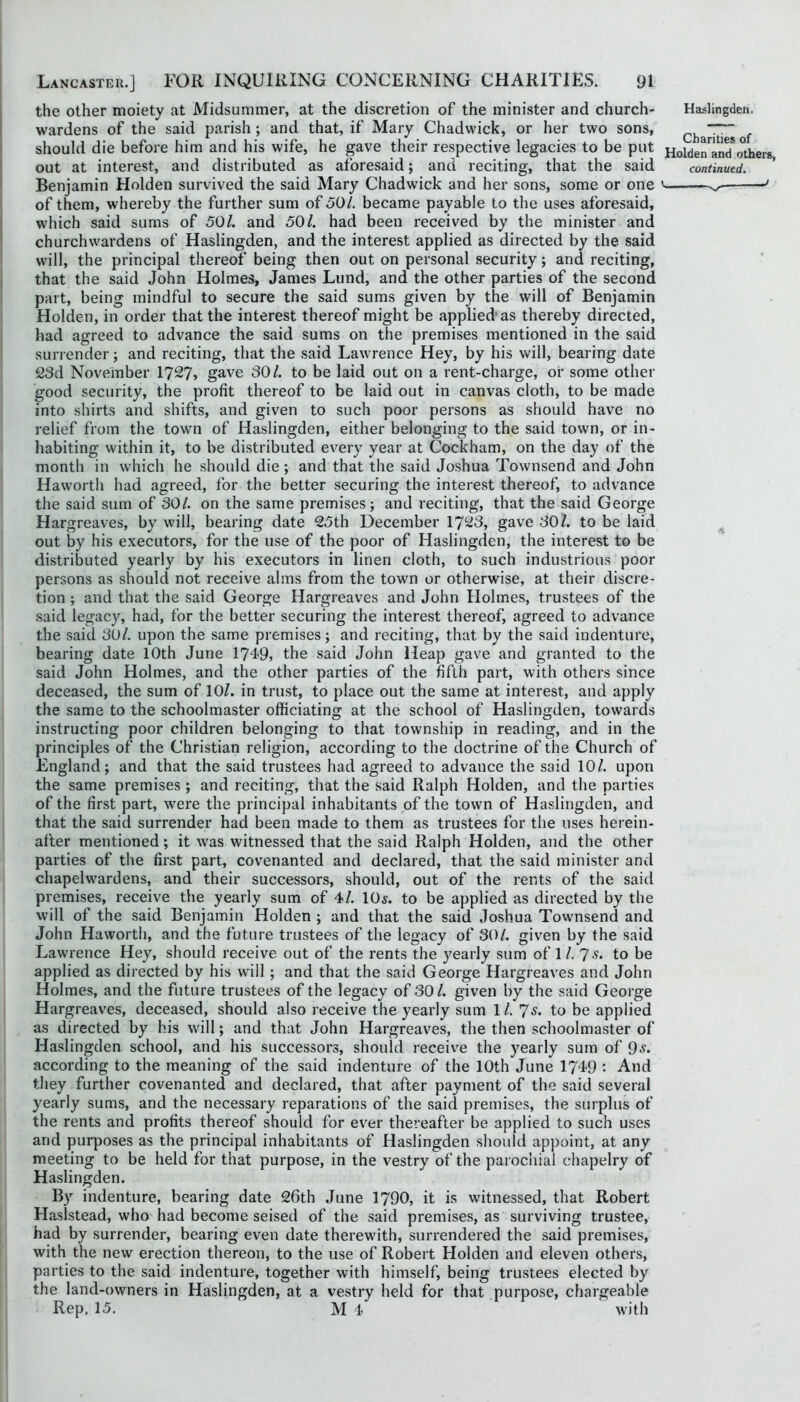 the other moiety at Midsummer, at the discretion of the minister and church- wardens of the said parish ; and that, if Mary Chadwick, or her two sons, should die before him and his wife, he gave their respective legacies to be put Benjamin Holden survived the said Mary Chadwick and her sons, some or one of them, whereby the further sum of 501. became payable to the uses aforesaid, which said sums of 50/. and 50/. had been received by the minister and churchwardens of Haslingden, and the interest applied as directed by the said will, the principal thereof being then out on personal security; and reciting, that the said John Holmes, James Lund, and the other parties of the second part, being mindful to secure the said sums given by the will of Benjamin Holden, in order that the interest thereof might be applied’as thereby directed, had agreed to advance the said sums on the premises mentioned in the said surrender; and reciting, that the said Lawrence Hey, by his will, bearing date 23d November 172?» gave 30/. to be laid out on a rent-charge, or some other good security, the profit thereof to be laid out in canvas cloth, to be made into shirts and shifts, and given to such poor persons as should have no relief from the town of Haslingden, either belonging to the said town, or in- habiting within it, to be distributed every year at Cockham, on the day of the month in which he should die; and that the said Joshua Townsend and John Haworth had agreed, for the better securing the interest thereof, to advance the said sum of 30/. on the same premises; and reciting, that the said George Hargreaves, by will, bearing date 25th December 1723, gave 30/. to be laid out by his executors, for the use of the poor of Haslingden, the interest to be distributed yearly by his executors in linen cloth, to such industrious poor persons as should not receive alms from the town or otherwise, at their discre- tion ; and that the said George Hargreaves and John Holmes, trustees of the said legacy, had, for the better securing the interest thereof, agreed to advance the said 3U/. upon the same premises; and reciting, that by the said indenture, bearing date 10th June 1749, the said John Heap gave and granted to the said John Holmes, and the other parties of the fifth part, with others since deceased, the sum of 10/. in trust, to place out the same at interest, and apply the same to the schoolmaster officiating at the school of Haslingden, towards instructing poor children belonging to that township in reading, and in the principles of the Christian religion, according to the doctrine of the Church of England; and that the said trustees had agreed to advance the said 10/. upon the same premises ; and reciting, that the said Ralph Holden, and the parties of the first part, were the principal inhabitants of the town of Haslingden, and that the said surrender had been made to them as trustees for the uses herein- after mentioned; it was witnessed that the said Ralph Holden, and the other parties of the first part, covenanted and declared, that the said minister and chapelwardens, and their successors, should, out of the rents of the said premises, receive the yearly sum of 4/. 10^. to be applied as directed by the will of the said Benjamin Holden ; and that the said Joshua Townsend and John Haworth, and the future trustees of the legacy of 30/. given by the said Lawrence Hey, should receive out of the rents the yearly sum of 1 /. 7-^* to be applied as directed by his will; and that the said George Hargreaves and John Holmes, and the future trustees of the legacy of 30 /. given by the said George Hargreaves, deceased, should also receive the yearly sum 1/. 'Js. to be applied as directed by his will; and that John Hargreaves, the then schoolmaster of Haslingden school, and his successors, should receive the yearly sum of 9<?. according to the meaning of the said indenture of the 10th June 1749 : And they further covenanted and declared, that after payment of the said several yearly sums, and the necessary reparations of the said premises, the surplus of the rents and profits thereof should for ever thereafter be applied to such uses and purposes as the principal inhabitants of Haslingden should appoint, at any meeting to be held for that purpose, in the vestry of the parochial chapelry of Haslingden. By indenture, bearing date 26th June 1790, it is witnessed, that Robert Haslstead, who had become seised of the said premises, as surviving trustee, had by surrender, bearing even date therewith, surrendered the said premises, with the new erection thereon, to the use of Robert Holden and eleven others, parties to the said indenture, together with himself, being trustees elected by the land-owners in Haslingden, at a vestry held for that purpose, chargeable Rep, 15, M 4 with Hailingdea. Charities of Holden and others,