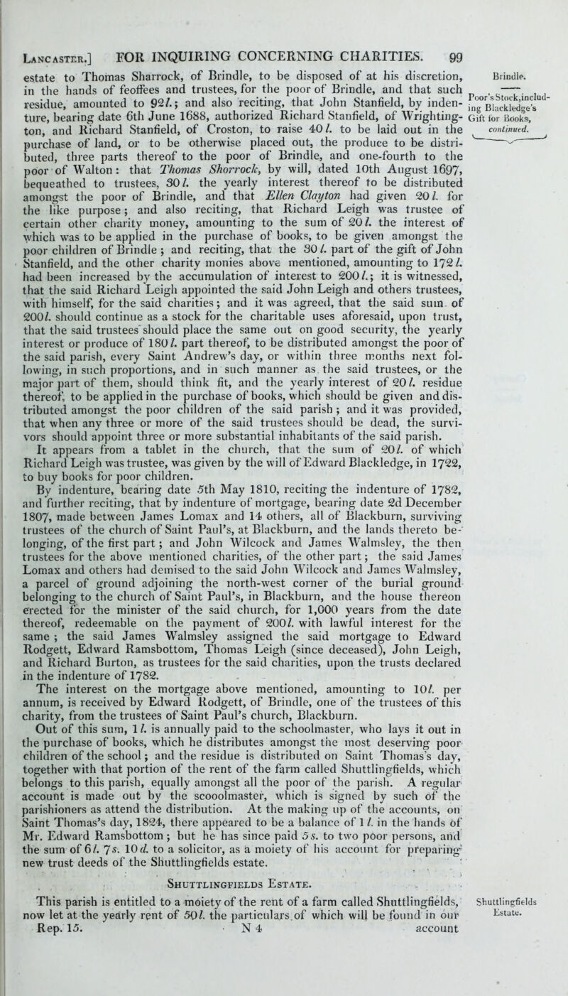 estate to Thomas Sharrock, of Brindle, to be disposed of at his discretion, Brindle. in the hands of feoffees and trustees, for the poor of Brindle, and that such , . residue, amounted to 92/.; and also reciting, that John Stanfield, by inden- in^BbcSge’s'^ ture, bearing date 6th June 1688, authorized Richard Stanfield, of Wrighting- Gift for Books, ton, and Richard Stanfield, of Croston, to raise 40/. to be laid out in the ^ continued. purchase of land, or to be otherwise placed out, the produce to be distri- ^ buted, three parts thereof to the poor of Brindle, and one-fourth to the poor of Walton : that Thomas Shorrocic, by will, dated 10th August l697> bequeathed to trustees, 30/. the yearly interest thereof to be distributed amongst the poor of Brindle, and that Ellen Clayton had given 20/. for the like purpose; and also reciting, that Richard Leigh was trustee of certain other charity money, amounting to the sum of 20/. the interest of which was to be applied in the purchase of books, to be given amongst the poor children of Brindle ; and reciting, that the 30 /. part of the gift of John ' Stanfield, and the other charity monies above mentioned, amounting to 172 /. had been increased by the accumulation of interest to 200/.; it is witnessed, that the said Richard Leigh appointed the said John Leigh and others trustees, with himself, for the said charities; and it was agreed, that the said sum. of 200/. should continue as a stock for the charitable uses aforesaid, upon trust, that the said trustees'should place the same out on good security, the yearly interest or produce of 180/. part thereof, to be distributed amongst the poor of the said parish, every Saint Andrew’s day, or within three m.onths next fol- lowing, in such proportions, and in such manner as the said trustees, or the major part of them, should think fit, and the yearly interest of 20/. residue thereof, to be applied in the purchase of books, which should be given and dis- tributed amongst the poor children of the said parish ; and it was provided, that when any three or more of the said trustees should be dead, the survi- vors should appoint three or more substantial inhabitants of the said parish. It appears from a tablet in the church, that the sum of 20/. of which Richard Leigh was trustee, was given by the will of Edward Blackledge, in 1722, to buy books for poor children. By indenture, bearing date 5th May 1810, reciting the indenture of 1782, and further reciting, that by indenture of mortgage, bearing date 2d December 1807, made between James Lomax and 14 others, all of Blackburn, surviving trustees of the church of Saint Paul’s, at Blackburn, and the lands thereto be- longing, of the first part; and John Wilcock and James Walmsley, the then trustees for the above mentioned charities, of the other part; the said James Lomax and others had demised to the said John Wilcock and James Walmsley, a parcel of ground adjoining the north-west corner of the burial ground belonging to the church of Saint Paul’s, in Blackburn, and the house thereon erected for the minister of the said church, for 1,000 years from the date thereof, redeemable on the payment of 200/. with lawful interest for the same ; the said James Walmsley assigned the said mortgage to Edward Rodgett, Edward Ramsbottom, Thomas Leigh (since deceased), John Leigh, and Richard Burton, as trustees for the said charities, upon the trusts declared in the indenture of 1782. The interest on the mortgage above mentioned, amounting to 10/. per annum, is received by Edward Rodgett, of Brindle, one of the trustees of this charity, from the trustees of Saint Paul’s church, Blackburn. Out of this sum, 1 /. is annually paid to the schoolmaster, who lays it out in the purchase of books, which he distributes amongst the most deserving poor children of the school; and the residue is distributed on Saint Thomas’s day, together with that portion of the rent of the farm called Shuttlingfields, which belongs to this parish, equally amongst all the poor of the parish. A regular account is made out by the scooolmaster, which is signed by such of the parishioners as attend the distribution. At the making up of the account.s, on Saint Thomas’s day, 1824, there appeared to be a balance of 1 /. in the hands of Mr. Edward Ramsbottom; but he has since paid 5s. to two poor persons, and the sum of 6/. s. lOd. to a solicitor, as a moiety of his account for preparing’ new trust deeds of the Shuttlingfields estate. . . \ Shuttlingfields Estate. . . This parish is entitled to a moiety of the rent of a farm called Shuttlingfields, Shuttlingfields now let at the yearly rent of 50/. the particulars,of which will be found in our Estate. Rep. 15. N 4 account