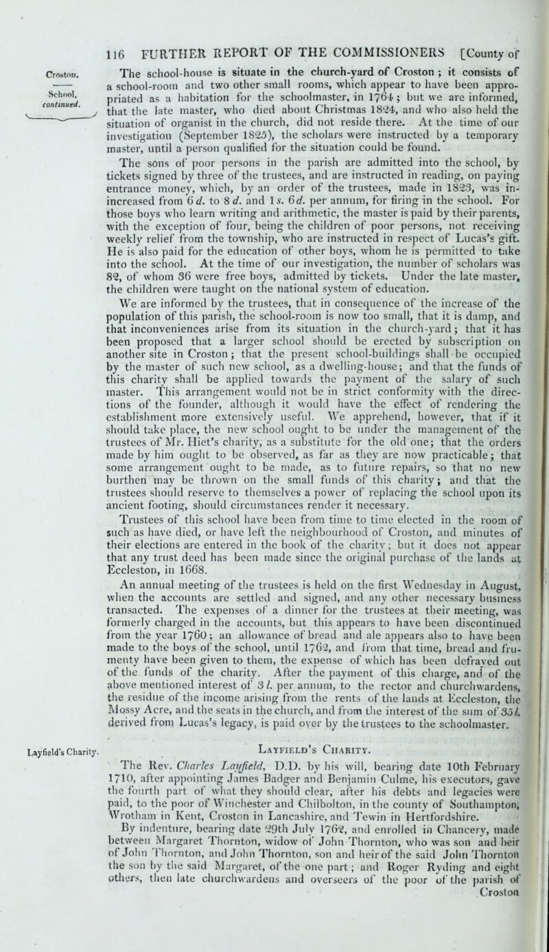 Schr)ol, continued. 116 FURTHER REPORT OF THE COMMISSIONERS [County of The school-house is situate in the church-yard of Croston ; it consists of a school-room and two other small rooms, which appear to have been appro- priated as a habitation for the schoolmaster, in I76I; but we are informed, that the late master, who died about Christmas 1824, and who also held the situation of organist in the church, did not reside there. At the time of our investigation (September 1825), the scholars were instructed by a temporary master, until a person qualified for the situation could be found. The sons of poor persons in the parish are admitted into the school, by tickets signed by three of the trustees, and are instructed in reading, on paying entrance money, which, by an order of the trustees, made in 1823, was in- increased from 6f/. to %d. and I5. Qd. per annum, for firing in the school. For those boys who learn writing and arithmetic, the master is paid by their parents, with the exception of four, being the children of poor persons, not receiving weekly relief from the township, w'ho are instructed in respect of Lucas’s gift. He is also paid for the education of other boys, whom he is permitted to take into the school. At the time of our investigation, the number of scholars was 82, of whom 36 wTre free boys, admitted by tickets. Under the late master, the children were taught on the national system of education. We are informed by the trustees, that in consequence of the increase of the population of this parisli, the school-room is now too small, that it is damp, and that inconveniences arise from its situation in the church-yard; that it has been proposed that a larger school should be erected by subscription on another site in Croston ; that the present school-buildings shall be occupied by the master of such new scliool, as a dwelling-house; and that the funds of this charity shall be applied towards the payment of the salary of such master. This arrangement wmuld not be in strict conformity wdth the direc- tions of the founder, although it would have the effect of rendering the establishment more extensively useful. We apprehend, how-ever, that if it should take place, the new school ought to be under the management of the trustees of Mr. Hiet’s charity, as a substitute for the old one; that the orders made by him ought to be observed, as far as they are now practicable; that some arrangement ought to be made, as to future repairs, so that no new burthen may be thrown on the small funds of this charity; and that the trustees should reserve to themselves a power of replacing the school upon its ancient footing, should circumstances render it necessary. Trustees of this school have been from time to time elected in the room of such as have died, or have left the neighbourhood of Croston, and minutes of their elections are entered in the book of the charity; but it does not appear that any trust deed has been made since the original purchase of the lands at Eccleston, in I668. An annual meeting of the trustees is held on the first Wednesday in August, when the accounts are settled and signed, and any other necessary business transacted. The expenses of a dinner for the trustees at their meeting, was formerly charged in the accounts, but this appears to have been discontinued from the year I76O; an allowance of bread and ale appears also to have been made to the boys of the school, until 1762, and I’rom that time, bread and fru- menty have been given to them, the expense of which has been defrayed out of the funds of the charity. After the payment of this charge, and of the above mentioned interest of 3/. per annum, to the rector and churcinvardens, the residue of the income arising from the rents of the lands at ICccleston, the Mossy Acre, and the seats in the church, and from the interest of the sum of 35/. derived from Lucas’s legacy, is paid oyer by the trustees to the schoolmaster. Layfield's Charily. I..AYFIELD S ClIARlTY. The Rev. Charles Ijovjield, D.D. by his will, bearing date 10th February 1710, after appointing James Badger and Benjamin Culme, his executors, gave the fourth part of what they should clear, after his debts and legacies were paid, to the poor of Winchester and Chilbolton, in the county of Southampton, Wrotham in Kent, Croston in Lancashire, and Tewin in Hertfordshire. By indenture, bearing date 29th July I762, and enrolled in Chancery, made between Margaret Thornton, widow of John Thornton, who was son and lieir of John 1 hornton, and John Thornton, son and heir of the said John Thornton the son by the said Margaret, of the one jiart; and Roger Ryding and eight others, then late churchwardens and overseers of the poor of the parish of Croston