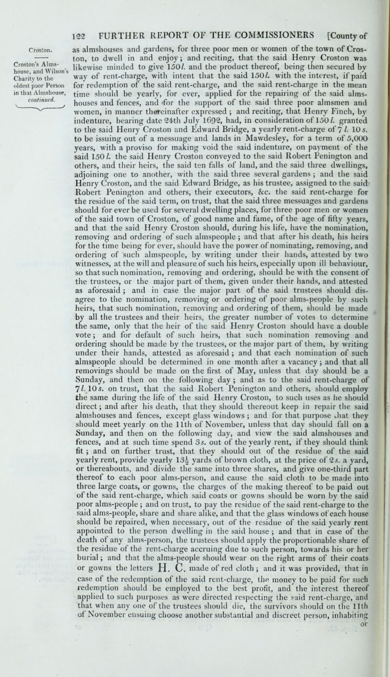 Croston. Croston’s Alms- house, and Wilson’s Charity to the oldest poor Person in that Almshouse, continued. \ y as almshouses and gardens, for three poor men or women of the town of Cros- ton, to dwell in and enjoy; and reciting, that the said Henry Croston was likewise minded to give 150/. and the product thereof, being then secured by way of rent-charge, with intent that the said 150/. with the interest, if paid for redemption of the said rent-charge, and the said rent-charge in the mean time should be yearly, for ever, applied for the repairing of the said alms- houses and fences, and Tor the support of the said three poor almsmen and women, in manner thtjreinafter expressed ; and reciting, that Henry Finch, by indenture, bearing date 24th July l692, had, in consideration of 150/. granted to the said Henry Croston and Edward Bridge, a yearly rent-charge of ?/• 10 s. to be issuing out of a messuage and lands in Mawdesley, for a term of 5,000 years, with a proviso for making void the said indenture, on payment of the said 150 /. the said Henry Croston conveyed to the said Robert Fenington and others, and their heirs, the said ten falls of land, and the said three dwellings, adjoining one to another, with the said three several gardens ; and the said Henry Croston, and the said Edward Bridge, as his trustee, assigned to the said^ Robert Penington and others, their executors, he. the said rent-charge for the residue of the said term, on trust, that the said three messuages and gardens should for ever be used for several dwelling places, for three poor men or women of the said town of Croston, of good name and fame, of the age of fifty years, and that the said Henry Croston should, during his life, have the nomination, removing and ordering of such almspeople ; and that after his death, his heirs for the time being for ever, should have the power of nominating, removing, and ordering of such almspeople, by writing under their hands, attested by two witnesses, at the will and pleasure of such his heirs, especially upon ill behaviour, so that such nomination, removing and ordering, should be with the consent of the trustees, or the major part of them, given under their hands, and attested as aforesaid ; and in case the major part of the said trustees should dis- agree to the nomination, removing or ordering of poor alms-people by such heirs, that such nomination, removing and ordering of them, should be made by all the trustees and their heirs, the greater number of votes to determine the same, only that the heir of the said Henry Croston should have a double vote; and for default of such heirs, that such nomination removing and ordering should be made by the trustees, or the major part of them, by writing under their hands, attested as aforesaid ; and that each nomination of such almspeople should be determined in one month after a vacancy; and that all removings should be made on the first of May, unless that day should be a Sunday, and then on the following day ; and as to the said rent-charge of 7/. 105. on trust, that the said Robert Penington and others, should employ the same during the life of the said Henry Croston, to such uses as he should direct; and after his death, that they should thereout keep in repair the said almshouses and fences, except glass windows ; and for that purpose that they should meet yearly on the 11th of November, unless that day should fall on a Sunday, and then on the following day, and view the said almshouses and fences, and at such time spend 35. out of the yearly rent, if they should think fit ; and on further trust, that they should out of the residue of the said yearly rent, provide yearly 13| yards of brown cloth, at the price of 25. a yard, or thereabouts, and divide the same into three shares, and give one-third part thereof to each poor alms-person, and cause the said cloth to be made into three large coats, or gowns, the charges of the making thereof to be paid out of the said rent-charge, which said coats or gowns should be worn by the said poor alms-people ; and on trust, to pay the residue of the said rent-charge to the said alms-people, share and share alike, and that the glass windows of each house should be repaired, when necessary, out of the residue of the said yearly rent appointed to the person dwelling in the said house ; and that in case of the death of any alms-person, the trustees should apply the proportionable share of the residue of the rent-charge accruing due to such person, towards his or her burial; and that the alms-people should wear on the right arms of their coats or gowns the letters H. C. made of red cloth ; and it was provided, that in case of the redemption of the said rent-charge, the money to be paid for such redemption should be employed to the best profit, and the interest thereof applied to such purposes as were directed respecting the said rent-charge, and that when any one of the trustees should die, tlie survivors should on the 11th of November ensuing choose another substantial and discreet person, inhabiting or