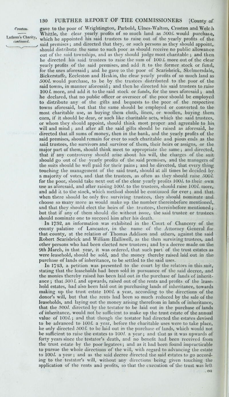 Trostou. gave to the poor of Wrightington, Parbold, Ulnes-AValton, Croston and Welch — Whittle, the clear yearly profits of so much land as 500/. would purchase, ^which he appointed his said trustees to raise out of the yearly profits of the ^^ said premises ; and directed that they, or such persons as they should appoint, should distribute the same to such poor as should receive no public allowance out of the said townships, and as they should judge most charitable ; and then he directed his said trustees to raise the sum of 100 /. more out of the clear yearly profits of the said premises, and add it to the former stock or fund, for the uses aforesaid ; and he gave to the poor of Scarisbrick, Skelmersdale, Bickerstaffe, Eccleston and Heskin, the clear yearly profits of so much land as 500/. would purchase, to be by the trustees distributed to the poor of the said towns, in manner aforesaid ; and then he directed his said trustees to raise 100/. more, and add it to the said stock or funds, for the uses aforesaid ; and he declared, that no public officer or overseer of tlie poor should be employed to distribute any of the gifts and bequests to the poor of the respective towns aforesaid, but that the same sho\ild be employed or converted to the most charitable use, as buying them cloth, linen, or woollen, buying them, corn, if it should be dear, or such like charitable acts, which the said trustees, or whom they should appoint, should think most proper and agreeable to his, will and mind ; and after all the said gifts should be raised as aforesaid, he directed that all sums of money, then in the bank, and the yearly profits of the said premises, should remain for ever to such charitable and pious ends as the said trustees, the survivors and survivor of them, their heirs or assigns, or the major part of them, should think meet to appropriate the same ; and directed, that if any controversy should arise about his will, the charges of the suit should go out of the yearly ))rofits of the said premises, and the managers of the suits should be well paid for their pains; and he directed, that every thing touching the management of the said trust, should at all times be decided by a majority of votes, and that the trustees, as often as they should raise 500/. for the poor, should take next out of the clear yearly profits JOO/. to their own use as albresaid, and after raising 100/. to the trustees, should raise 100/. more, and add it to the stock, which metliod should be continued for ever ; and that: when there should be only five surviving trustees, they should nominate and choose so many more as would make up the number thereinbefore mentioned,, and that they should elect the heirs of the trustee.^, thereinbefore mentioned ; but that if any of them should die without issue, the said trustee or trustees should nominate one to succeed him after his death. In 1732, an information was exhibited in the Court of Chancery of the county palatine of Lancaster, in the name of the Attorney General for that county, at the relation of Thomas Addison and others, against the said Robert Scarisbrick and William Halliwell, as the then surviving trustees, and other persons who had been elected new trustees; and by a decree made on the 9th March, in that year, it was ordered, that such part of the trust estates as were leasehold, should be sold, and the money thereby raised laid out in the purchase of lands of inheritance, to be settled to the said uses. In 1743, a petition was presented to the court by the relators in this suit, stating that the leaseholds had been sold in pursuance of the said decree, and the monies thereby raised has been laid out in the purchase of lands of inherit- ance ; that 500 /. and upwards, raised out of the rents and profits of the lease- hold estates, had also been laid out in purchasing lands of inheritance, towards making up the trust estate 100/. a year, according to the directions of the donor’s will, but that the rents had been so much reduced by the sale of the leaseholds, and laying out the money arising therefrom in lands of inheritance, that the .500/. directed by the testator to be laid out in the purchase of lands of inheritance, would not be sufficient to make up the trust estate of the annual value of 100/.; and that though the testator had directed the estates devised to be advanced to 100/. a year, before the charitable uses were to take place, he only directed 500/. to be laid out in the ])urchase of lands, which would not be sufficient to raise the estates to 100/. a year; and tliat as it was upwards of forty years since the testator’s death, and no benefit had been received from the trust estate by the poor legatees; and as it had been found impracticable to pursue the whole directions of the will, with regard to advancing the estate to 100/. a year; and as the said decree directed the said estates to go accord- ing to the testator’s will, without any directions being given touching the application of the rents and profits, so that the execution of tlic trust was left . on