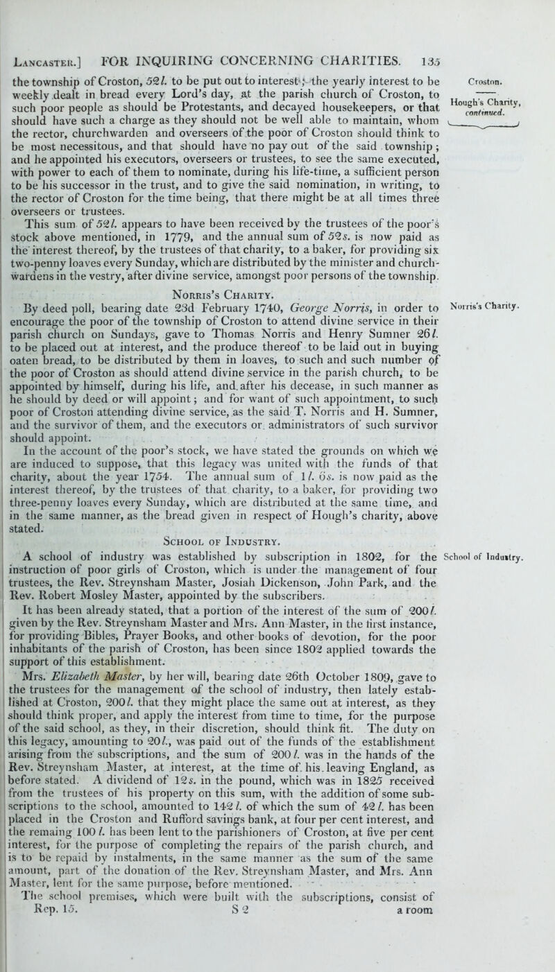 the township of Croston, 59,1. to be put out to interest*; the yearly interest to be Croston. weekly dealt in bread every Lord’s day, at the parish church of Croston, to ■;— such poor people as should be Protestants, and decayed housekeepers, or that should have such a charge as they should not be well able to maintain, whom ^ ' j the rector, churchwarden and overseers of the poor of Croston should think to be most necessitous, and that should have no pay out of the said township ; and he appointed his executors, overseers or trustees, to see the same executed, with power to each of them to nominate, during his life-time, a sufficient person to be his successor in the trust, and to give the said nomination, in writing, to the rector of Croston for the time being, that there might be at all times three overseers or trustees. This sum of 591. appears to have been received by the trustees of the poor's Stock above mentioned, in 1779, and the annual sum of 59s. is now paid as the'interest thereof, by the trustees of that charity, to a baker, for providing six two-penny loaves every Sunday, which are distributed by the minister and church- wardens in the vestry, after divine service, amongst poor persons of the township. Norris’s Charity. By deed poll, bearing date 23d February 1740, George Norris, in order to Norris's Chanty, encourage the poor of the township of Croston to attend divine service in their parish church on Sundays, gave to Thomas Norris and Henry Sumner 26/. to be placed out at interest, and the produce thereof to be laid out in buying oaten bread, to be distributed by them in loaves, to such and such number of the poor of Croston as should attend divine service in the parish church, to be appointed by himself, during his life, and. after his decease, in such manner as he should by deed or will appoint; and for want of such appointment, to such poor of Croston attending divine service, as the said T. Norris and H. Sumner, and the survivor of them, and the executors or. administrators of such survivor should appoint. In the account of the poor’s stock, we have stated the grounds on which w^e are induced to suppose, that this legacy w^as united with the funds of that charity, about the year 1754. The annual sum of 1/. 6i'. is now paid as the interest thereof, by the trustees of that charity, to a baker, for providing tw*o three-penny loaves every Sunday, w4iich are distributed at the same time, and in the same manner, as the bread given in respect of Hough’s charity, above stated. School of Industry. A school of industry was established by subscription in 1802, for the School of Industry, instruction of poor girls of Croston, which is under the management of four trustees, the Rev. Streynsham Master, Josiah Dickenson, John Park, and the Rev. Robert Mosley Master, appointed by the subscribers. It has been already stated, that a portion of the interest of the sum of 200/. given by the Rev. Streynsham Master and Mrs. Ann Master, in the first instance, for providing'Bibles, Prayer Books, and other books of devotion, for the poor inhabitants of the parish of Croston, has been since 1802 applied towards the support of this establishment. ■ Mrs. Elizabeth Master, by her will, bearing date 26th October 1809, gave to the trustees for the management of the school of industry, then lately estab- lished at Croston, 200/. that they might place the same out at interest, as they should think proper, and apply the interest from time to time, for the purpose of the said school, as they, in their discretion, should think fit. The duty on this legacy, amounting to 20/., w*as paid out of the funds of the establishment arising from the subscriptions, and the sum of 200 /. was in the hands of the Rev. Streynsham Master, at interest, at the time of. his. leaving England, as before stated. A dividend of 12s. in the pound, which was in 1825 received from the trustees of his property on this sum, with the addition of some sub- scriptions to the school, amounted to 142 /. of which the sum of 42 /. has been placed in the Croston and Rufford savings bank, at four per cent interest, and the remaing 100 /. has been lent to the parishioners of Croston, at five per cent interest, for the purpose of completing the repairs of the parish church, and is to be repaid by instalments, in the same manner as the sum of the same amount, part of the donation of the Rev. Streynsham Master, and Mrs. Ann ' Master, lent for the same purpose, before mentioned. - • The school premises, wiiich were built with the subscriptions, consist of Rep. 15. S2 a room