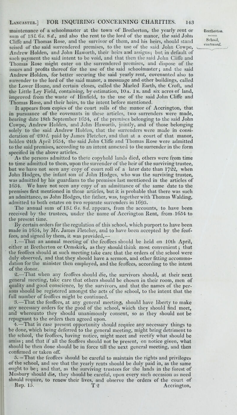 maintenance of a schoolmaster at the town of Bretherton, the yearly rent or Slim of 13/. 6s. 8d., and also the rent to the lord of the manor, the said John Cliffe and Thomas Rose, and the survivor of them, and his heirs, should stand seised of the said surrendered premises, to the use of the said John Cowpe, Andrew Holden, and John Haworth, their heirs and assigns; but in default of such payment the said intent to be void, and that then the said John Cliffe and Thomas Rose might enter on the surrendered premises, and dispose of the issues and profits thereof for the use of the said schoolmaster; and the said Andrew Holden, for better securing the said yearly rent, covenanted also to surrender to the lord of the said manor, a messuage and other buildings, called the Lower House, and certain closes, called the Marled Earth, the Croft, and the Little Ley Field, containing, by estimation, 10a. 1r. and six acres of land, improved from the waste of Hinfield, to the use of the said John Cliffe and Thomas Rose, and their heirs, to the intent before mentioned. It appears from copies of the court rolls of the manor of Accrington, that in pursuance of the covenants in these articles, two surrenders were made, bearing date 18th September lC54, of the premises belonging to the said John Cowpe, Andrew Holden, and John Haworth, jointly, and of those belonging solely to the said Andrew Holden, that the surrenders were made in consi- deration of 230 /. paid by James Fletcher, and that at a court of that manor, holden 24th April 1654, the said John Cliffe and Thomas Rose were admitted to the said premises, according to an intent annexed to the surrender in the form specified in the above articles. As the persons admitted to these copyhold lands died, others were from time to time admitted to them, upon the surrender of the heir of the surviving trustee, but we have not seen any copy of court roll of a later date than 1722, when John Hodges, the infant son of John Hodges, who was the surviving trustee, was admitted by his guardians to the premises last mentioned in the articles of 1654. We have not seen any copy of an admittance of the same date to the premises first mentioned in those articles, but it is probable that there was such an admittance, as John Hodges, the father, was, together with Thomas Walding, admitted to both estates on two separate surrenders in 1695. The annual sum of 13/. 65. 8d. appears, from the accounts, to have been received by the trustees, under the name of Accrington Rent, from 1654 to the present time. By certain orders for the regulation of this school, which purport to have been made in 1654, by Mr. James Fletcher, and to have been accepted by the feof- fees, and signed by them, it was provided,— 1. —That an annual meeting of the feoffees should be held on 10th April, either at Bretherton or Ormskirk, as they should think most convenient; that the feoffees should at such meeting take care that the orders of the school were duly observed, and that they should have a sermon, and other fitting aceommo- dation for the minister then employed, and the feoffees, according to the intent of the donor. 2. —That when any feoffees should die, the survivors should, at their next general meeting, take care that others should be chosen in their room, men of quality and good conscience, by the survivors, and that the names of the per- sons should be registered amongst the acts of the school, to the intent that the full number of feoffees might be continued. 3. —That the feoffees, at any general meeting, should have liberty to make any necessary orders for the good of the school, which they should find meet, and whereunto they should unanimously consent, so as they should not be repugnant to the orders then agreed upon. 4. —That in case present opportunity should require any necessary things to be done, which being deferred to the general meeting, might bring detriment to the school, the feoffees, having notice, might meet and rectify what should be amiss; and that if all the feoffees should not be present, on notice given, what should be then done should be in force till the next general meeting, and then confirmed or taken off. 5. —That the feoffees should be careful to maintain the rights and privileges of the school, and see that the yearly rents should be duly paid in, as the same ought to be; and that, as the surviving trustees for the lands in the forest of Musbury should die, they should be careful, upon every such occasion as need should require, to renew their lives, and observe the orders of the court of Rep. 15. T 2 Accrington, Bretherton School,