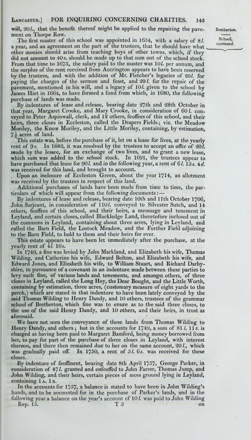 will, 20/., that the benefit thereof might be applied to the repairing the pave- ment on Thorpe Row. The first master of this school was appointed in 1654, with a salary of 8/. a year, and an agreement on the part of the trustees, that he should have what other monies should arise from teaching boys of other towns, which, if they did not amount to 405. should be made up to that sum out of the school stock. From that time to 1675, the salary paid to the master was 10/. per annum, and the surplus of the rent received from Accrington appears to have been reserved by the trustees, and with the addition of Mr. Fletcher’s legacies of 20/. for paying the charges of the sermon and feast, and 20 /. for the repair of the pavement, mentioned in his will, and a legacy of 10/. given to the school by James Hiet in 1664<, to have formed a fund from which, in 1680, the following purchase of lands was made. By indentures of lease and release, bearing date 27th and 28th October in that year, Margaret Crooke, and Mary Crooke, in consideration of 60 /. con- veyed to Peter Aspinwall, clerk, and 12 others, feoffees of this school, and their heirs, three closes in Eccleston, called the Drapers Fields; viz. the Meadow Moriley, the Know Moriley, and the Little Moriley, containing, by estimation, 7|- acres of land. This estate was, before the purchase of it, let on a lease for lives, at the yearly rent of 95. In 1683, it was resolved by the trustees to accept an offer of 20/. made by the lessee, for an exchange of two lives, and to grant a new lease, which sum was added to the school stock. In 1691, the trustees appear to have purchased that lease for 90/. and in the following year, a rent of 6/. 135. 4c/. was received for this land, and brought to account. Upon an inclosure of Eccleston Green, about the year 1714-, an allotment was received by the trustees in respect of this land. Additional purchases of lands have been made from time to time, the par- ticulars of which will appear from the following documents :— By indentures of lease and release, bearing date 10th and 11th October I706, John Sarjeant, in consideration of 110/. conveyed to Silvester Sutch, and 14 others, feoffees of this school, and their heirs, a messuage and tenement in Leyland, and certain closes, called Blackledge Land, theretofore inclosed out of the commons in Leyland, containing about three acres, lying in Leyland, and called the Barn Field, the Lostock Meadow, and the Further Field adjoining to the Barn Field, to hold to them and their heirs for ever. This estate appears to have been let immediately after the purchase, at the yearly rent of 4/. IO5. In 1749, a fine was levied by John Markland, and Elizabeth his wife, Thomas Wilding, and Catherine his wife, Edward Bolton, and Elizabeth his wife, and Edward Jones, and Elizabeth his wife, to William Stuart, and Richard Darby- shire, in pursuance of a covenant in an indenture made between these parties to levy such fine, of various lands and tenements, and amongst others, of three closes in Leyland, called the Long Hey, the Dear Bought, and the Little Worth, containing by estimation, three acres, (customary measure of eight yards to the perch,) which are stated in that indenture to have been lately conveyed by the said Thomas Wilding to Henry Dandy, and 10 others, trustees of the grammar school of Bretherton, which fine was to enure as to the said three closes, to the use of the said Henry Dandy, and 10 others, and their heirs, in trust as aforesaid. We have not seen the conveyance of these lands from Thomas Wilding to Henry Dandy, and others ; but in the accounts for 1749, a sum of 81 /. 115. is charged as having been paid to Margaret Bamford, being money borrowed from her, to pay for part of the purchase of three closes in Leyland, with interest thereon, and there then remained due' to her on the same account, 20 /., which was gradually paid off. In 1750, a rent of 51. 65. was received for these closes. By indenture of feoffment, bearing date 8th April 1757, George Parker, in consideration of VJl. granted and enfeoffed to John Farrer, Thomas Jump, and John Wilding, and their heirs, certain pieces of moss ground lying in Leyland, containing 1a, 1 r. In the accounts for 1757, a balance is stated to have been in John Wilding’s hands, and to be accounted for in the purchase of Parker’s lands, and in the following year a balance on the year’s account of 10 /. was paid to John Wilding Rep. 15. T 3 on Bretherton. School,