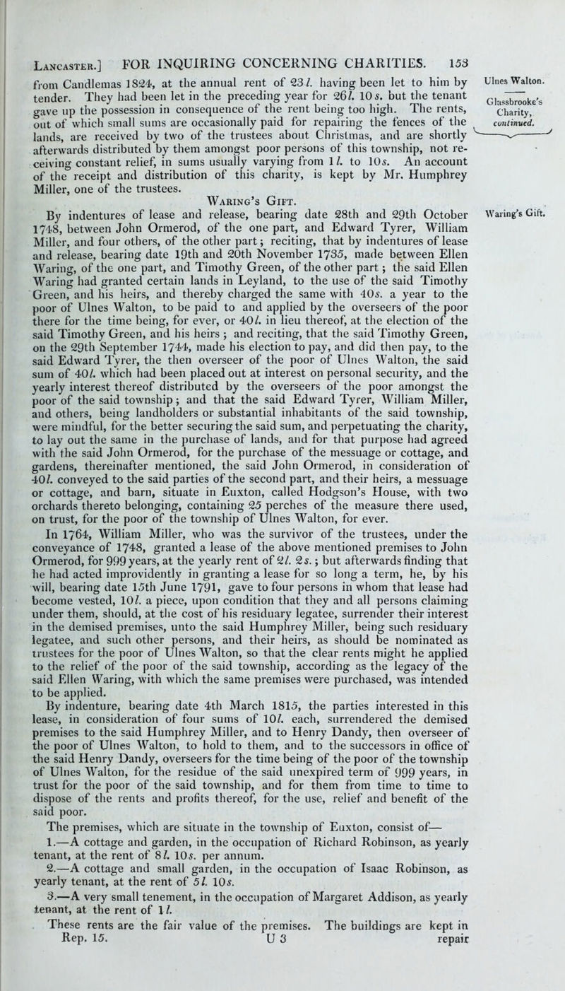 from Candlemas 1824, at the annual rent of 23/. having been let to him by tender. They had been let in the preceding year for 26/. 10 5. but the tenant o-ave up the possession in consequence of the rent being too high. The rents, out of which small sums are occasionally paid for repairing the fences of the lands, are received by two of the trustees about Christmas, and are shortly afterwards distributed by them amongst poor persons of this township, not re- ceiving constant relief, in sums usually varying from 1 /. to 105. An account of the receipt and distribution of this charity, is kept by Mr. Humphrey Miller, one of the trustees. Waking’s Gift. By indentures of lease and release, bearing date 28th and 29th October 1748, between John Ormerod, of the one part, and Edward Tyrer, William Miller, and four others, of the other part; reciting, that by indentures of lease and release, bearing date 19th and 20th November 1735, made between Ellen Waring, of the one part, and Timothy Green, of the other part; the said Ellen Waring had granted certain lands in Leyland, to the use of the said Timothy Green, and his heirs, and thereby charged the same with 405. a year to the poor of Ulnes Walton, to be paid to and applied by the overseers of the poor there for the time being, for ever, or 40/. in lieu thereof, at the election of the said Timothy Green, and his heirs ; and reciting, that the said Timothy Green, on the 29th September 1744, made his election to pay, and did then pay, to the said Edward Tyrer, the then overseer of the poor of Ulnes Walton, the said sum of 40/. which had been placed out at interest on personal security, and the yearly interest thereof distributed by the overseers of the poor amongst the poor of the said township; and that the said Edward Tyrer, William Miller, and others, being landholders or substantial inhabitants of the said township, were mindful, for the better securing the said sum, and perpetuating the charity, to lay out the same in the purchase of lands, and for that purpose had agreed with the said John Ormerod, for the purchase of the messuage or cottage, and gardens, thereinafter mentioned, the said John Ormerod, in consideration of 40/. conveyed to the said parties of the second part, and their heirs, a messuage or cottage, and barn, situate in Euxton, called Hodgson’s House, with two orchards thereto belonging, containing 25 perches of the measure there used, on trust, for the poor of the township of Ulnes Walton, for ever. In 1764, William Miller, who was the survivor of the trustees, under the conveyance of 1748, granted a lease of the above mentioned premises to John Ormerod, for 999 years, at the yearly rent of 2/. 25.; but afterwards finding that he had acted improvidently in granting a lease for so long a term, he, by his will, bearing date 15th June 1791, gave to four persons in whom that lease had become vested, 10/. a piece, upon condition that they and all persons claiming under them, should, at the cost of his residuary legatee, surrender their interest in the demised premises, unto the said Humphrey Miller, being such residuary legatee, and such other persons, and their heirs, as should be nominated as trustees for the poor of Ulnes Walton, so that the clear rents might he applied to the relief of the poor of the said township, according as the legacy of the said Ellen Waring, with which the same premises were purchased, was intended to be applied. By indenture, bearing date 4th March 1815, the parties interested in this lease, in consideration of four sums of 10/. each, surrendered the demised premises to the said Humphrey Miller, and to Henry Dandy, then overseer of the poor of Ulnes Walton, to hold to them, and to the successors in office of the said Henry Dandy, overseers for the time being of the poor of the township of Ulnes Walton, for the residue of the said unexpired term of 999 years, in trust for the poor of the said township, and for them from time to time to dispose of the rents and profits thereof, for the use, relief and benefit of the said poor. The premises, which are situate in the township of Euxton, consist of— 1. —A cottage and garden, in the occupation of Richard Robinson, as yearly tenant, at the rent of 81. 10 5. per annum. 2. —A cottage and small garden, in the occupation of Isaac Robinson, as yearly tenant, at the rent of 51. 105. 3. —A very small tenement, in the occupation of Margaret Addison, as yearly tenant, at the rent of 1 /. Ulnes Walton. Glassbrooke's Charity, continued. Waring’s Gift. These rents are the fair value of the premisej Rep. 15. U 3 The buildings are kept in repair