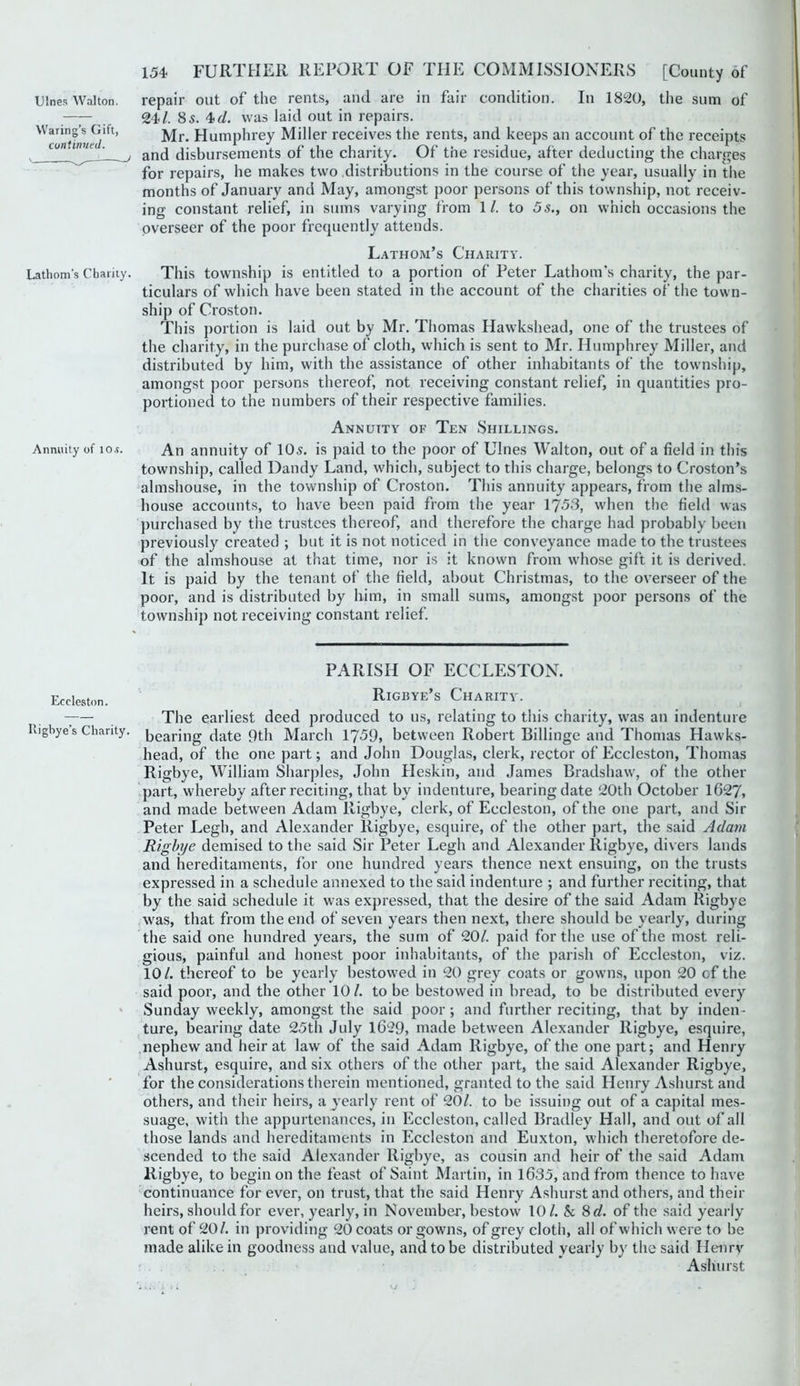 Ulnes Walton. Waring’s Gift, continueJ. Lathom's Charily. Annuity of io«. Eccleston. Iligbye’s Charity. 154 FURTHER REPORT OF THE COMMISSIONERS [County of repair out of the rents, and are in fair condition. In 1820, the sum of 24/. 85. 4>cl, was laid out in repairs. Mr. Humphrey Miller receives the rents, and keeps an account of the receipts and disbursements of the charity. Of the residue, after deducting the charges for repairs, he makes two distributions in the course of the year, usually in the months of January and May, amongst poor persons of this township, not receiv- ing constant relief, in sums varying from 1/. to 5s., on which occasions the overseer of the poor frequently attends. Lathom’s Charity. This township is entitled to a portion of Peter Lathom's charity, the par- ticulars of which have been stated in the account of the charities of the town- ship of Croston. This portion is laid out by Mr. Thomas Hawkshead, one of the trustees of the charity, in the purchase of cloth, which is sent to Mr. Humphrey Miller, and distributed by him, with the assistance of other inhabitants of the township, amongst poor persons thereof, not receiving constant relief, in quantities pro- portioned to the numbers of their respective families. Annuity of Ten Shillings. An annuity of 105. is paid to the poor of Ulnes Walton, out of a field in this township, called Dandy Land, which, subject to this charge, belongs to Croston’s almshouse, in the township of Croston. This annuity appears, from the alms- house accounts, to have been paid from the year 1753, when the field was purchased by the trustees thereof, and therefore the charge had probably been previously created ; but it is not noticed in the conv'eyance made to the trustees of the almshouse at that time, nor is it known from whose gift it is derived. It is paid by the tenant of the field, about Christmas, to the overseer of the poor, and is distributed by him, in small sums, amongst poor persons of the township not receiving constant relief. PARISH OF ECCLESTON. Rigbye’s Charity. The earliest deed produced to us, relating to this charity, was an indenture bearing date 9th March 1759> between Robert Billinge and Thomas Hawks- head, of the one part; and John Douglas, clerk, rector of Eccleston, Thomas Rigbye, William Sharpies, John Heskin, and James Bradshaw, of the other part, whereby after reciting, that by indenture, bearing date 20th October 1627, and made between Adam Rigbye, clerk, of Eccleston, of the one part, and Sir Peter Legh, and Alexander Rigbye, esquire, of the other part, the said Adam Rigbye demised to the said Sir Peter Legh and Alexander Rigbye, divers lands and hereditaments, for one hundred years thence next ensuing, on the trusts expressed in a schedule annexed to the said indenture ; and further reciting, that by the said schedule it was expressed, that the desire of the said Adam Rigbye was, that from the end of seven years then next, there should be yearly, during the said one hundred years, the sum of 20/. paid for the use of the most reli- gious, painful and honest poor inhabitants, of the parish of Eccleston, viz. 10 /. thereof to be yearly bestowed in 20 grey coats or gowns, upon 20 of the said poor, and the other 10/. to be bestowed in bread, to be distributed every Sunday weekly, amongst the said poor; and further reciting, that by inden - ture, bearing date 25th July 1629, made between Alexander Rigbye, esquire, nephew and heir at law of the said Adam Rigbye, of the one part; and Henry Ashurst, esquire, and six others of the other ])art, the said Alexander Rigbye, for the considerations therein mentioned, granted to the said Henry Ashurst and others, and their heirs, a yearly rent of 20/. to be issuing out of a capital mes- suage, with the appurtenances, in Eccleston, called Bradley Hall, and out of all those lands and hereditaments in Eccleston and Euxton, which theretofore de- scended to the said Alexander Rigbye, as cousin and heir of tlie said Adam Rigbye, to begin on the feast of Saint Martin, in 1635, and from thence to have continuance for ever, on trust, that the said Henry Ashurst and others, and their heirs, should for ever, yearly, in Novembei', bestow 10/. Sc 8 d. of the said yearly rent of 20/. in providing 20 coats or gowns, of grey cloth, all of which were to be made alike in goodness and value, and to be distributed yearly by the said Henrv Ashurst