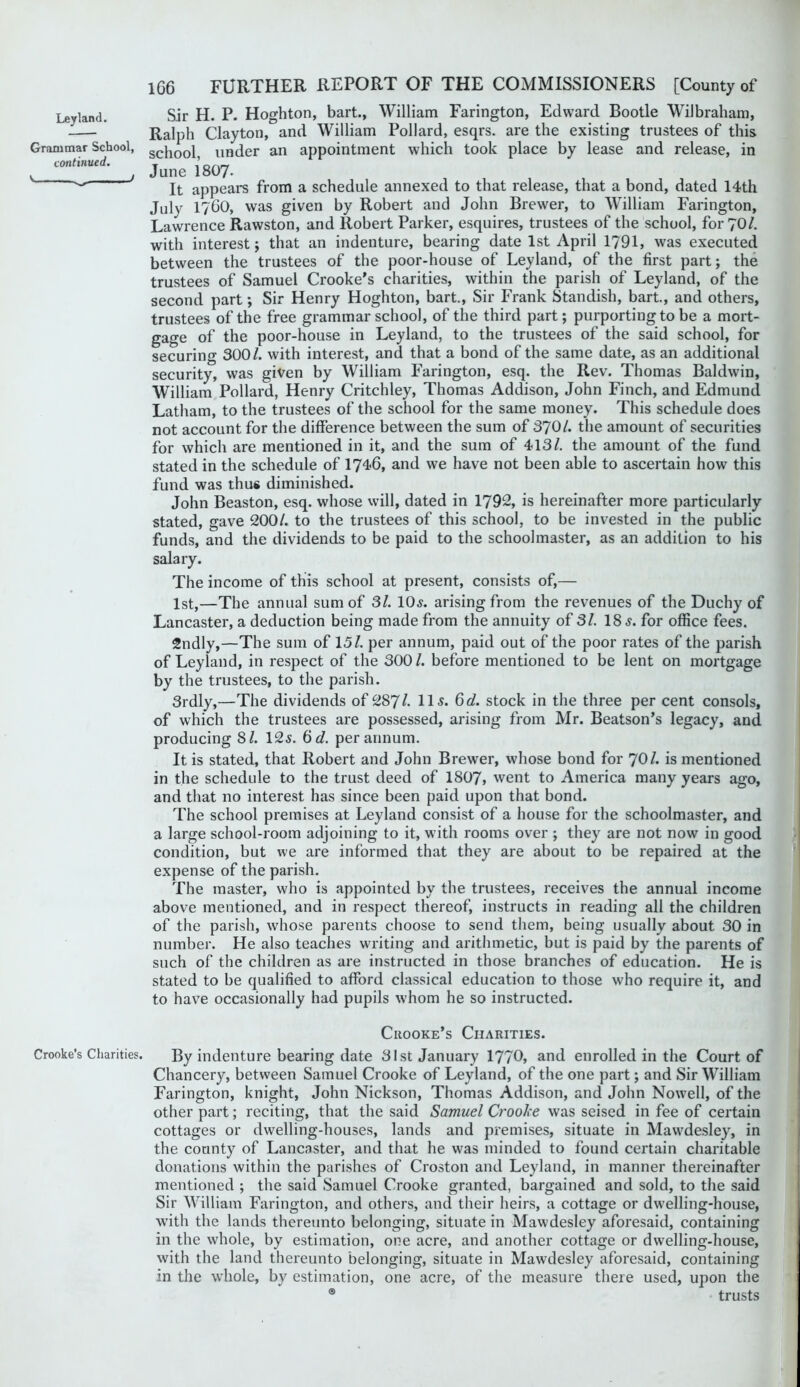 Grammar School, continued. s ^ / Crooke’s Charities. 166 FURTHER REPORT OF THE COMMISSIONERS [County of Sir H. P. Hoghton, bart., William Farington, Edward Bootle Wilbraham, Ralph Clayton, and William Pollard, esqrs. are the existing trustees of this school, under an appointment which took place by lease and release, in June 1807. It appears from a schedule annexed to that release, that a bond, dated 14th July 1760, was given by Robert and John Brewer, to William Farington, Lawrence Rawston, and Robert Parker, esquires, trustees of the school, for 70/. with interest; that an indenture, bearing date 1st April 1791, was executed between the trustees of the poor-house of Leyland, of the first part; the trustees of Samuel Crooke's charities, within the parish of Leyland, of the second part; Sir Henry Hoghton, bart.. Sir Frank Standish, bart., and others, trustees of the free grammar school, of the third part; purporting to be a mort- gage of the poor-house in Leyland, to the trustees of the said school, for securing 300/. with interest, and that a bond of the same date, as an additional security, was given by William Farington, esq. the Rev. Thomas Baldwin, William Pollard, Henry Critchley, Thomas Addison, John Finch, and Edmund Latham, to the trustees of the school for the same money. This schedule does not account for the difference between the sum of 370/. the amount of securities for which are mentioned in it, and the sum of 413/, the amount of the fund stated in the schedule of 1746, and we have not been able to ascertain how this fund was thus diminished. John Beaston, esq. whose will, dated in 1792, is hereinafter more particularly stated, gave 200/. to the trustees of this school, to be invested in the public funds, and the dividends to be paid to the schoolmaster, as an addition to his salary. The income of this school at present, consists of,— 1st,—The annual sum of SI. 10^. arising from the revenues of the Duchy of Lancaster, a deduction being made from the annuity of 3/. 18 for office fees. 2ndly,—The sum of 15/. per annum, paid out of the poor rates of the parish of Leyland, in respect of the 300/. before mentioned to be lent on mortgage by the trustees, to the parish. 3rdly,—The dividends of 287/. ^d. stock in the three per cent consols, of which the trustees are possessed, arising from Mr. Beatson’s legacy, and producing 8/. I2s. 6d. per annum. It is stated, that Robert and John Brewer, whose bond for 7O/. is mentioned in the schedule to the trust deed of 1807, went to America many years ago, and that no interest has since been paid upon that bond. The school premises at Leyland consist of a house for the schoolmaster, and a large school-room adjoining to it, with rooms over ; they are not now in good condition, but we are informed that they are about to be repaired at the expense of the parish. The master, who is appointed by the trustees, receives the annual income above mentioned, and in respect thereof, instructs in reading all the children of the parish, whose parents choose to send them, being usually about 30 in number. He also teaches writing and arithmetic, but is paid by the parents of such of the children as are instructed in those branches of education. He is stated to be qualified to afford classical education to those who require it, and to have occasionally had pupils whom he so instructed. Crooke’s Charities. By indenture bearing date 31st January 1770, and enrolled in the Court of Chancery, between Samuel Crooke of Leyland, of the one part; and Sir William Farington, knight, John Nickson, Thomas Addison, and John Nowell, of the other part; reciting, that the said Samuel Croohe was seised in fee of certain cottages or dwelling-houses, lands and premises, situate in Mawdesley, in the county of Lancaster, and that he was minded to found certain charitable donations within the parishes of Croston and Leyland, in manner thereinafter mentioned ; the said Samuel Crooke granted, bargained and sold, to the said Sir William Farington, and others, and their heirs, a cottage or dwelling-house, with the lands thereunto belonging, situate in Mawdesley aforesaid, containing in the whole, by estimation, one acre, and another cottage or dwelling-house, with the land thereunto belonging, situate in Mawdesley aforesaid, containing in the whole, by estimation, one acre, of the measure there used, upon the ® trusts