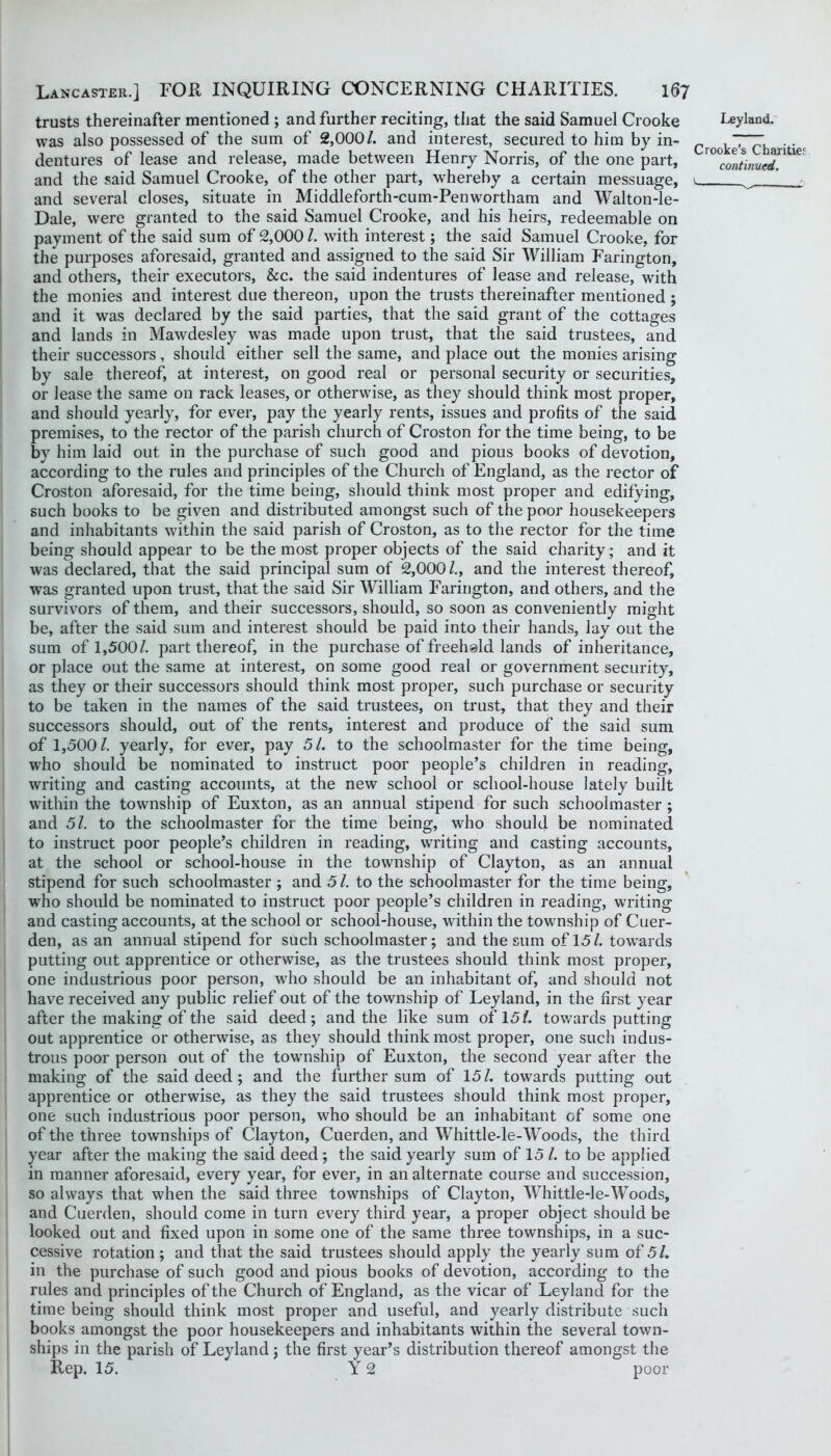 trusts thereinafter mentioned ; and further reciting, that the said Samuel Crooke was also possessed of the sum of 2,000/. and interest, secured to him by in- dentures of lease and release, made between Henry Norris, of the one part, and the said Samuel Crooke, of the other part, whereby a certain messuage, and several closes, situate in Middleforth-cum-Penwortham and Walton-le- Dale, were granted to the said Samuel Crooke, and his heirs, redeemable on payment of the said sum of 2,000 /. with interest; the said Samuel Crooke, for the purposes aforesaid, granted and assigned to the said Sir William Farington, and others, their executors, &c. the said indentures of lease and release, with the monies and interest due thereon, upon the trusts thereinafter mentioned ; and it was declared by the said parties, that the said grant of the cottages and lands in Mawdesley was made upon trust, that the said trustees, and their successors, should either sell the same, and place out the monies arising by sale thereof, at interest, on good real or personal security or securities, or lease the same on rack leases, or otherwise, as they should think most proper, and should yearly, for ever, pay the yearly rents, issues and profits of the said premises, to the rector of the parish church of Croston for the time being, to be by him laid out in the purchase of such good and pious books of devotion, according to the rules and principles of the Church of England, as the rector of Croston aforesaid, for the time being, should think most proper and edifying, such books to be given and distributed amongst such of the poor housekeepers and inhabitants within the said parish of Croston, as to the rector for the time being should appear to be the most proper objects of the said charity; and it was declared, that the said principal sum of 2,000/,, and the interest thereof, was granted upon trust, that the said Sir William Farington, and others, and the survivors of them, and their successors, should, so soon as conveniently might be, after the said sum and interest should be paid into their hands, lay out the sum of 1,500/. part thereof, in the purchase of freeheld lands of inheritance, or place out the same at interest, on some good real or government security, as they or their successors should think most proper, such purchase or security to be taken in the names of the said trustees, on trust, that they and their successors should, out of the rents, interest and produce of the said sum of 1,500/. yearly, for ever, pay 51. to the schoolmaster for the time being, who should be nominated to instruct poor people’s children in reading, writing and casting accounts, at the new school or school-house lately built within the township of Euxton, as an annual stipend for such schoolmaster ; and 51. to the schoolmaster for the time being, who should be nominated to instruct poor people’s children in reading, writing and casting accounts, at the school or school-house in the township of Clayton, as an annual stipend for such schoolmaster ; and 5 /. to the schoolmaster for the time being, who should be nominated to instruct poor people’s children in reading, writing and casting accounts, at the school or school-house, within the township of Cuer- den, as an annual stipend for such schoolmaster; and the sum of 15/. towards putting out apprentice or otherwise, as the trustees should think most proper, one industrious poor person, who should be an inhabitant of, and should not have received any public relief out of the towmship of Leyland, in the first year after the making of the said deed; and the like sum of 15/. towards putting out apprentice or othei*wise, as they should think most proper, one such indus- trous poor person out of the township of Euxton, the second year after the making of the said deed; and the further sum of 15/. towards putting out apprentice or otherwise, as they the said trustees should think most proper, one such industrious poor person, who should be an inhabitant of some one of the three townships of Clayton, Cuerden, and Whittle-le-Woods, the third year after the making the said deed ; the said yearly sum of 15 /. to be applied in manner aforesaid, every year, for ever, in an alternate course and succession, so always that when the said three townships of Clayton, Whittle-le-Woods, and Cuerden, should come in turn every third year, a proper object should be looked out and fixed upon in some one of the same three townships, in a suc- cessive rotation; and that the said trustees should apply the yearly sum of 51. in the purchase of such good and pious books of devotion, according to the rules and principles of the Church of England, as the vicar of Leyland for the time being should think most proper and useful, and yearly distribute such books amongst the poor housekeepers and inhabitants within the several town- ships in the parish of Leyland; the first year’s distribution thereof amongst the Rep. 15. Y 2 poor Leyland. Crooke's Charitiej continued.