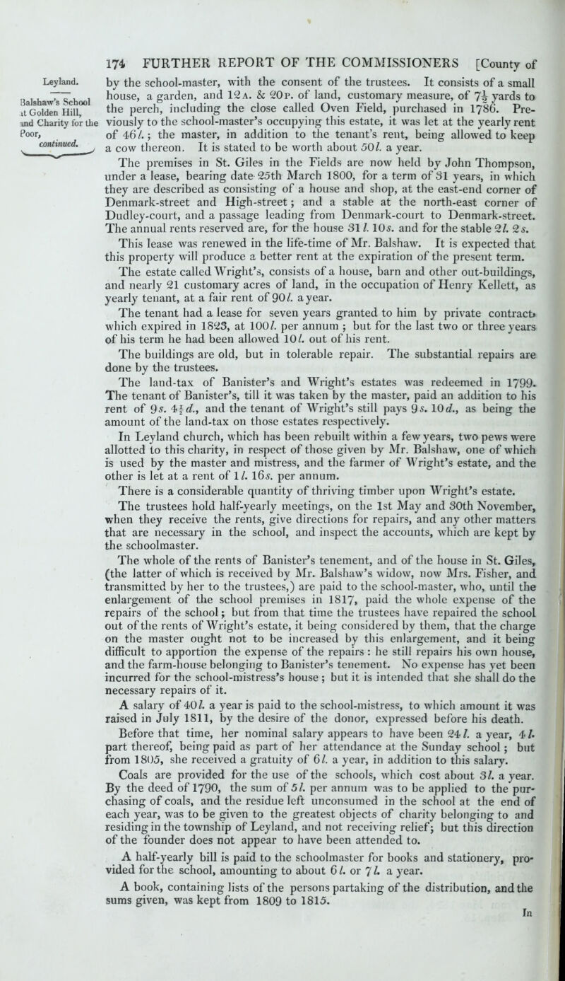 3alshaw's School it Golden Hill, ind Charity for the Poor, continued. \ 174 FURTHER REPORT OF THE COMMISSIONERS [County of house, a garden, and 12 a. & 20p. of land, customary measure, of yards to the perch, including the close called Oven Field, purchased in I786. Pre- viously to the school-master’s occupying this estate, it was let at the yearly rent of 46/.; the master, in addition to the tenant’s rent, being allowed to keep a cow thereon. It is stated to be worth about 50/. a year. The premises in St. Giles in the Fields are now held by John Thompson, under a lease, bearing date 25th March 1800, for a term of 31 years, in which they are described as consisting of a house and shop, at the east-end corner of Denmark-street and High-street; and a stable at the north-east corner of Dudley-court, and a passage leading from Denmark-court to Denmark-street. The annual rents reserved are, for the house 31 /. IO5. and for the stable 2/. 2^. This lease was renewed in the life-time of Mr. Balshaw. It is expected that this property will produce a better rent at the expiration of the present term. The estate called Wright’s, consists of a house, barn and other out-buildings, and nearly 21 customary acres of land, in the occupation of Henry Kellett, as yearly tenant, at a fair rent of 90/. a year. The tenant had a lease for seven years granted to him by private contract* which expired in 1823, at 100/. per annum ; but for the last two or three years of his term he had been allowed 10/. out of his rent. The buildings are old, but in tolerable repair. The substantial repairs are done by the trustees. The land-tax of Banister’s and Wright’s estates was redeemed in 1799. The tenant of Banister’s, till it was taken by the master, paid an addition to his rent of 9-?. 4|c/., and the tenant of Wright’s still pays 9 s. 10 d., as being the amount of the land-tax on those estates respectively. In Leyland church, which has been rebuilt within a few years, two pews were allotted to this charity, in respect of those given by Mr. Balshaw, one of which is used by the master and mistress, and the farmer of Wright’s estate, and the other is let at a rent of 1/. I65. per annum. There is a considerable quantity of thriving timber upon Wright’s estate. The trustees hold half-yearly meetings, on the 1st May and 30th November, when they receive the rents, give directions for repairs, and any other matters that are necessary in the school, and inspect the accounts, which are kept by the schoolmaster. The whole of the rents of Banister’s tenement, and of the house in St. Giles, (the latter of which is received by Mr. Balshaw’s widow, now Mrs. Fisher, and transmitted by her to the trustees,) are paid to the school-master, who, until the enlargement of the school premises in 1817, paid the whole expense of the repairs of the school; but from that time the trustees have repaired the school out of the rents of Wright’s estate, it being considered by them, that the charge on the master ought not to be increased by this enlargement, and it being difficult to apportion the expense of the repairs : he still repairs his own house, and the farm-house belonging to Banister’s tenement. No expense has yet been incurred for the school-mistress’s house ; but it is intended that she shall do the necessary repairs of it. A salary of 40/. a year is paid to the school-mistress, to which amount it was raised in July 1811, by the desire of the donor, expressed before his death. Before that time, her nominal salary appears to have been 24 /. a year, 4 /. part thereof, being paid as part of her attendance at the Sunday school; but from 1805, she received a gratuity of 6/. a year, in addition to this salary. Coals are provided for the use of the schools, wdiich cost about 31. a year. By the deed of 1790, the sum of 51. per annum was to be applied to the pur- chasing of coals, and the residue left unconsumed in the school at the end of each year, was to be given to the greatest objects of charity belonging to and residing in the township of Leyland, and not receiving relief; but this direction of the founder does not appear to have been attended to. ^ A half-yearly bill is paid to the schoolmaster for books and stationery, pro-, f vided for the school, amounting to about 61. or 'I L a year. A book, containing lists of the persons partaking of the distribution, and the f sums given, was kept from 1809 to 1815. ; In