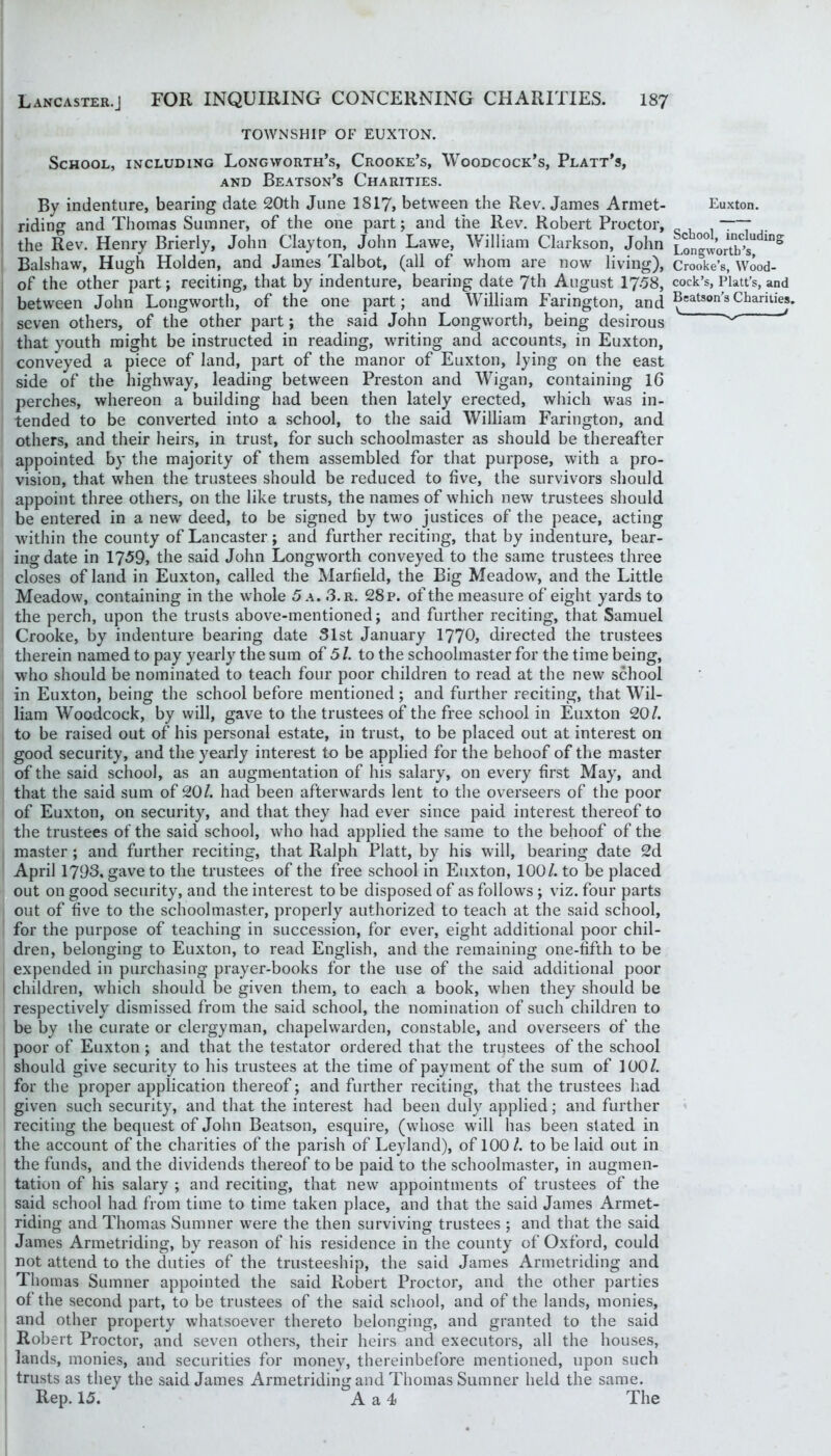 TOWNSHIP OF EUXTON. School, including Longworth’s, Crooke’s, Woodcock’s, Platt’s, AND Beatson’s Charities. By indenture, bearing date 20th June I8I7, between the Rev. James Armet- riding and Thomas Sumner, of the one part; and the Rev. Robert Proctor, the Rev. Henry Brierly, John Clayton, John Lawe, William Clarkson, John Balshaw, Hugh Holden, and James Talbot, (all of whom are now living), of the other part; reciting, that by indenture, bearing date 7th August 17.58, between John Longworth, of the one part; and William Farington, and seven others, of the other part; the said John Longworth, being desirous that youth might be instructed in reading, writing and accounts, in Euxton, conveyed a piece of land, part of the manor of Euxton, lying on the east side of the highway, leading between Preston and Wigan, containing 16 perches, whereon a building had been then lately erected, which was in- tended to be converted into a school, to the said William Farington, and others, and their heirs, in trust, for such schoolmaster as should be thereafter appointed by the majority of them assembled for that purpose, with a pro- vision, that when the trustees should be reduced to five, the survivors should appoint three others, on the like trusts, the names of which new trustees should be entered in a new deed, to be signed by two justices of the peace, acting w'ithin the county of Lancaster; and further reciting, that by indenture, bear- ing date in 1?59, the said John Longworth conveyed to the same trustees three closes of land in Euxton, called the Marfield, the Big Meadow, and the Little Meadow, containing in the whole 5 a. 3.r. 28 p. of the measure of eight yards to the perch, upon the trusts above-mentioned; and further reciting, that Samuel Crooke, by indenture bearing date 51st January 1770, directed the trustees therein named to pay yearly^ the sum of 51. to the schoolmaster for the time being, who should be nominated to teach four poor children to read at the new school in Euxton, being the school before mentioned ; and further reciting, that Wil- liam Woodcock, by will, gave to the trustees of the free school in Euxton 20/. to be raised out of his personal estate, in trust, to be placed out at interest on good security, and the yearly interest to be applied for the behoof of the master of the said school, as an augmentation of his salary, on every first May, and that the said sum of 20/. had been afterwards lent to the overseers of the poor of Euxton, on security^ and that they had ever since paid interest thereof to the trustees of the said school, wdio had applied the same to the behoof of the master; and further reciting, that Ralph Platt, by'^ his will, bearing date 2d April 1793, gave to the trustees of the free school in Euxton, 100/. to be placed out on good security, and the interest to be disposed of as follows ; viz. four parts out of five to the schoolmaster, properly authorized to teach at the said school, for the purpose of teaching in succession, for ever, eight additional poor chil- dren, belonging to Euxton, to read English, and the remaining one-fifth to be expended in purchasing prayer-books for the use of the said additional poor children, which should be given them, to each a book, when they should be respectively dismissed from the said school, the nomination of such children to be by the curate or clergyman, chapelwarden, constable, and overseers of the poor of Euxton ; and that the testator ordered that the trustees of the school should give security to his trustees at the time of payment of the sum of 100/. for the proper application thereof; and further reciting, that the trustees had given such security, and that the interest had been duly applied; and further reciting the bequest of John Beatson, esquire, (whose wdll has been stated in the account of the charities of the parish of Leyland), of 100/. to be laid out in the funds, and the dividends thereof to be paid to the schoolmaster, in augmen- tation of his salary ; and reciting, that new appointments of trustees of the said school had from time to time taken place, and that the said James Armet- riding and Thomas Sumner w'ere the then surviving trustees ; and that the said James Armetriding, by'^ reason of his residence in the county of Oxford, could not attend to the duties of the trusteeship, the said James Armetriding and Thomas Sumner appointed the said Robert Proctor, and the other parties of the second part, to be trustees of the said school, and of the lands, monies, and other property whatsoever thereto belonging, and granted to the said Robert Proctor, and seven others, their heirs and executors, all the houses, lands, monies, and securities for moneys, thereinbefore mentioned, upon such trusts as they the said James Armetriding and Thomas Sumner held the same. Rep. 15. A a 4 The Euxton. School, including Longwortb’s, Crooke’s, Wood- cock’s, Platt’s, and Beatson’s Charities. V 4