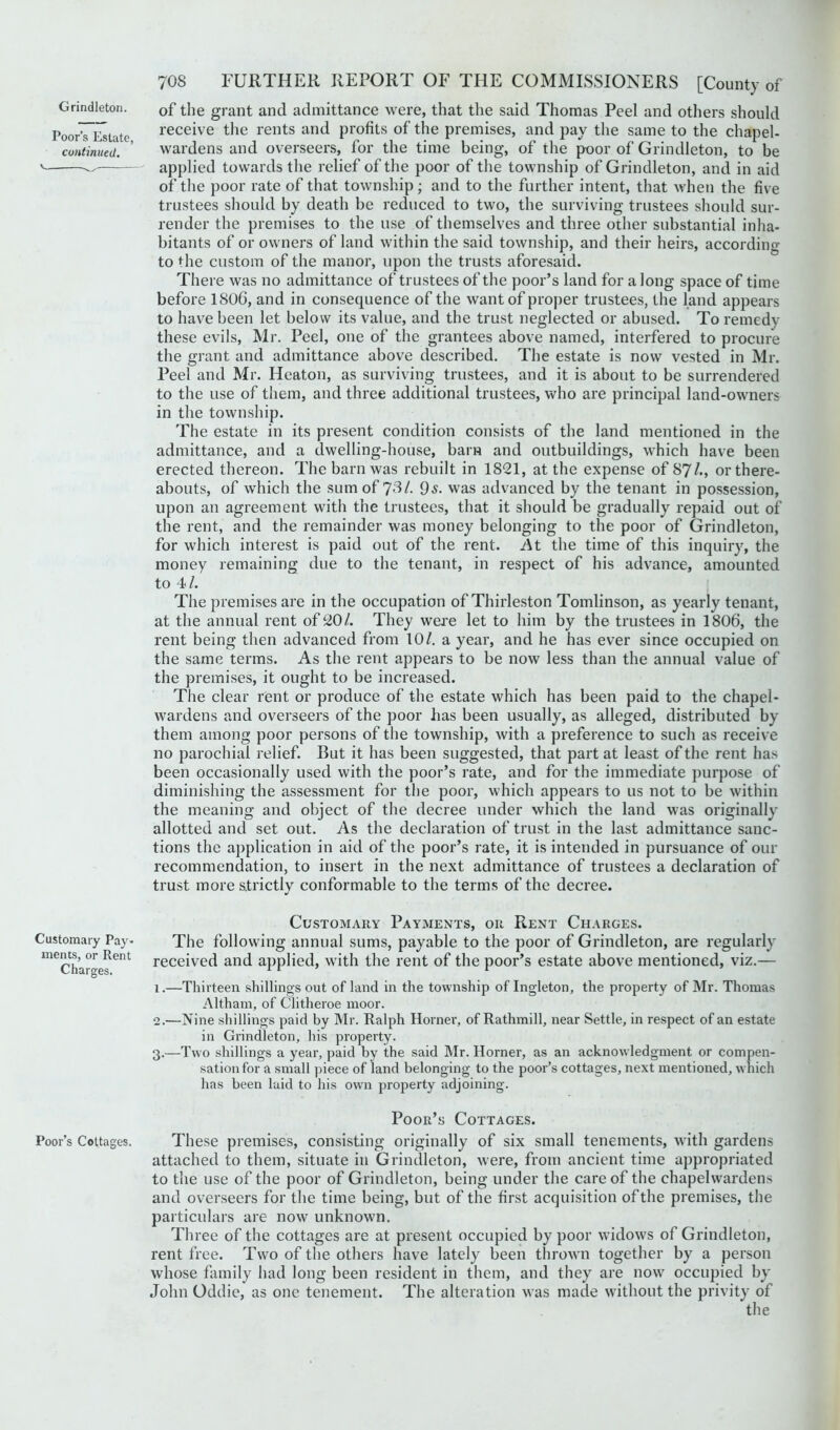 Grindleton. Poor’s Estate, continued. Customary Pay- ments, or Rent Charges. Poor’s Cottages. 70S FURTHER REPORT OF THE COMMISSIONERS [County of of the grant and admittance were, that the said Thomas Peel and others should receive the rents and profits of the premises, and pay the same to the chapel- wardens and overseers, for the time being, of the poor of Grindleton, to be applied towards the relief of the poor of the township of Grindleton, and in aid of the poor rate of that township; and to the further intent, that when the five trustees should by death be reduced to two, the surviving trustees should sur- render the premises to the use of themselves and three other substantial inha- bitants of or owners of land within the said township, and their heirs, according to <^he custom of the manor, upon the trusts aforesaid. There was no admittance of trustees of the poor’s land for a long space of time before 180G, and in consequence of the want of proper trustees, the land appears to have been let below its value, and the trust neglected or abused. To remedy these evils, Mr. Peel, one of the grantees above named, interfered to procure the grant and admittance above described. The estate is now vested in Mr. Peel and Mr. Heaton, as surviving trustees, and it is about to be surrendered to the use of them, and three additional trustees, who are principal land-owners in the township. The estate in its present condition consists of the land mentioned in the admittance, and a dwelling-house, bam and outbuildings, which have been erected thereon. The barn was rebuilt in 1821, at the expense of 87^., or there- abouts, of which the sum of 73/. 9^- was advanced by the tenant in possession, upon an agreement with the trustees, that it should be gradually repaid out of the rent, and the remainder was money belonging to the poor of Grindleton, for which interest is paid out of the rent. the time of this inquiry, the money remaining due to the tenant, in respect of his advance, amounted to 4/. The premises are in the occupation of Thirleston Tomlinson, as yearly tenant, at the annual rent of 20/. They were let to him by the trustees in 1806, the rent being then advanced from 10/. a year, and he has ever since occupied on the same terms. As the rent appears to be now less than the annual value of the premises, it ought to be increased. The clear rent or produce of the estate which has been paid to the chapel- wardens and overseers of the poor has been usually, as alleged, distributed by them among poor persons of the township, with a preference to such as receive no parochial relief. But it has been suggested, that part at least of the rent has been occasionally used with the poor’s rate, and for the immediate purpose of diminishing the assessment for the poor, which appears to us not to be within the meaning and object of the decree under which the land was originally allotted and set out. As the declaration of trust in the last admittance sanc- tions the application in aid of the poor’s rate, it is intended in pursuance of our recommendation, to insert in the next admittance of trustees a declaration of trust more strictlv conformable to the terms of the decree. Customary Payments, or Rent Charges. The following annual sums, payable to the poor of Grindleton, are regularly received and applied, with the rent of the poor’s estate above mentioned, viz.— 1. —Thirteen shillings out of land in the township of Ingleton, the property of Mr. Thomas Altham, of Clitheroe moor. 2. —Nine shillings paid by Mr. Ralph Horner, of Rathmill, near Settle, in respect of an estate in Grindleton, his property. 3. —Two shillings a year, paid by the said Mr. Horner, as an acknowledgment or compen- sation for a small piece of land belonging to the poor’s cottages, next mentioned, which has been laid to his own property adjoining. Poor’s Cottages. These premises, consisting originally of six small tenements, with gardens attached to them, situate in Grindleton, were, from ancient time appropriated to the use of the poor of Grindleton, being under the care of the chapelwardens and overseers for the time being, but of the first acquisition of the premises, the particulars are now unknown. Three of the cottages are at present occupied by poor widows of Grindleton, rent free. Two of the others have lately been thrown together by a person whose family had long been resident in them, and they are now occupied by John Oddie, as one tenement. The alteration was made without the privity of the