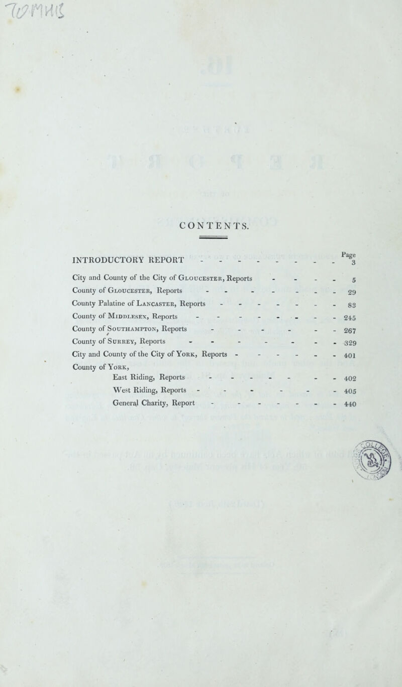 IM ? l it ? \n [\ CONTENTS. INTRODUCTORY REPORT City and County of the City of Gloucester, Reports County of Gloucester, Reports County Palatine of Lancaster, Reports County of Middlesex, Reports - County of Southampton, Reports County of Surrey, Reports - City and County of the City of York, Reports - County of York, East Riding, Reports - West Riding, Reports - General Charity, Report Page 3 5 29 83 245 267 329 401 402 405 440