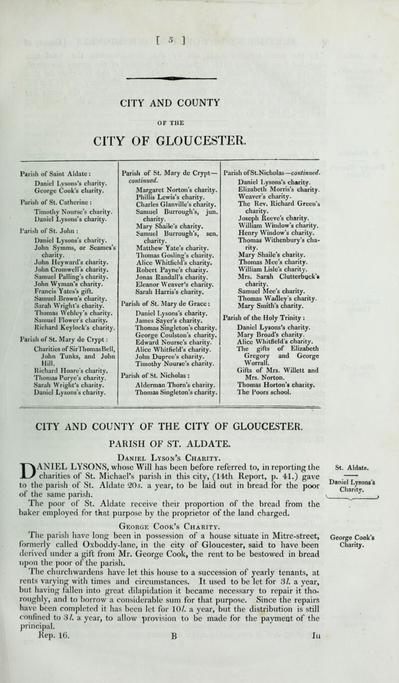 CITY AND COUNTY OF THE CITY OF GLOUCESTER. Parish of Saint Aldate : Daniel Lysons’s charity. George Cook's charity. Parish of St. Catherine : Timothy Nourse’s charity. Daniel Lysons’s charity. Parish of St. John : Daniel Lysons's charity. John Symms, or Seames’s charity. John Heyward’s charity. John Cromwell's charity. Samuel Palling’s charity. John Wyman’s charity. Francis Yates’s gift. Samuel Brown’s charity. Sarah Wright’s charity. Thomas Weblcy’s charity. Samuel Flower’s charity. Richard Keylock’s charity. Parish of St. Mary de Crypt: Charities of SirThomasBell, John Tunks, and John Hill. Richard Hoare’s charity. Thomas Purye’s charity. Sarah Wright’s charity. Daniel Lysons’s charity. Parish of St. Mary de Crypt— continued. Margaret Norton’s charity. Phillis Lewis’s charity. Charles Glanville’s charity. Samuel Burrough’s, jun. charity. Mary Shaile’s charity. Samuel Burrough’s, sen, charity. Matthew Yate’s charity. Thomas Gosling’s charity. Alice Whitfield’s charity. Robert Payne’s charity. Jonas Randall’s charity. Eleanor Weaver’s charity. Sarah Harris’s charity. Parish of St. Mary de Grace: Daniel Lysons’s charity. James Sayer’s charity. Thomas Singleton’s charity. George Coulston’s charity. Edward Nourse’s charity. Alice Whitfield’s charity. John Dupree’s charity. Timothy Nourse’s charity. Parish of St. Nicholas : Alderman Thorn’s charity. Thomas Singleton’s charity. Parish ofSt.Nicholas—continued. Daniel Lysons’s charity. Elizabeth Morris’s charity. Weaver’s charity. The Rev. Richard Green’s charity. Joseph Reeve’s charity. William Window’s charity. Henry Window’s charity. Thomas Withenbury’s cha- rity. Mary Shaile’s charity. Thomas Mee’s charity. William Lisle’s charity. Mrs. Sarah Clutterbuck’g charity. Samuel Mee’s charity. Thomas Wadley’s charity. Mary Smith’s charity. Parish of the Holy Trinity : Daniel Lysons’s charity. Mary Broad’s charity. Alice Whitfield’s charity. The gifts of Elizabeth Gregory and George Worrall. Gifts of Mrs. Willett and Mrs. Norton. Thomas Horton’s charity. The Poors school. CITY AND COUNTY OF THE CITY OF GLOUCESTER. PARISH OF ST. ALDATE. Daniel Lyson’s Charity. DANIEL LYSONS, whose Will has been before referred to, in reporting the charities of St. Michael’s parish in this city, (14th Report, p. 41.) gave to the parish of St. Aldate 20s. a year, to be laid out in bread for the poor of the same parish. The poor of St. Aldate receive their proportion of the bread from the baker employed for that purpose by the proprietor of the land charged. George Cook’s Charity. The parish have long been in possession of a house situate in Mitre-street, formerly called Oxboddy-lane, in the city of Gloucester, said to have been derived under a gift from Mr. George Cook, the rent to be bestowed in bread upon the poor of the parish. The churchwardens have let this house to a succession of yearly tenants, at rents varying with times and circumstances. It used to be let for 31. a year, but having fallen into great dilapidation it became necessary to repair it tho- roughly, and to borrow a considerable sum for that purpose. Since the repairs have been completed it has been let for 10/. a year, but the distribution is still confined to 3/. a year, to allow provision to be made for the payment of the principal. Rep. 16. B In St. Aldate. Daniel Lysons’s Charity. v „ / George Cook’s Charity.