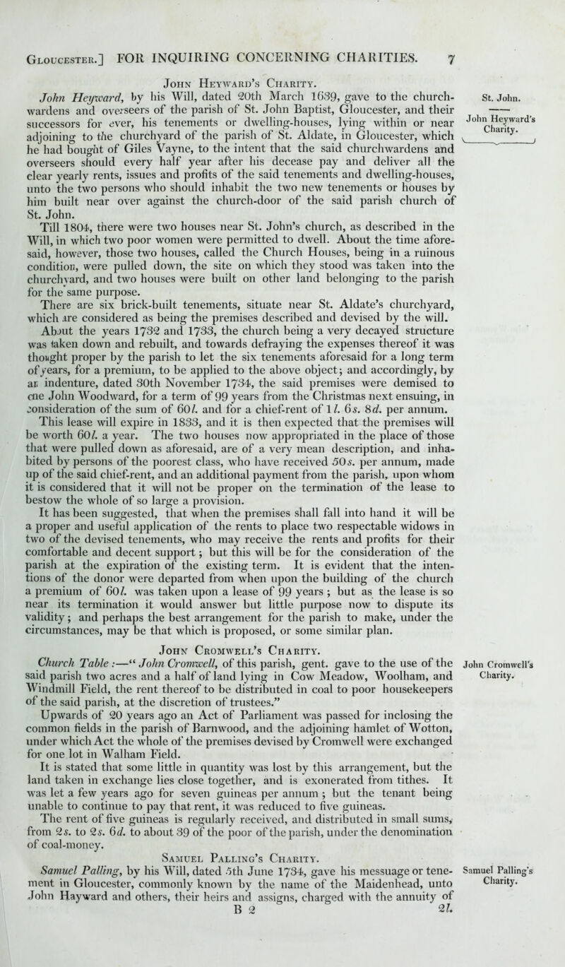 John Heyward’s Charity. John Heyward, by his Will, dated 20th March 1639, gave to the church- wardens and overseers of the parish of St. John Baptist, Gloucester, and their successors for ever, his tenements or dwelling-houses, lying within or near adjoining to the churchyard of the parish of St. Aldate, in Gloucester, which he had bought of Giles Vayne, to the intent that the said churchwardens and overseers should every half year after his decease pay and deliver all the clear yearly rents, issues and profits of the said tenements and dwelling-houses, unto the two persons who should inhabit the two new tenements or houses by him built near over against the church-door of the said parish church of St. John. Till 1804, there were two houses near St. John’s church, as described in the Will, in which two poor women were permitted to dwell. About the time afore- said, however, those two houses, called the Church Houses, being in a ruinous condition, were pulled down, the site on which they stood was taken into the churchyard, and two houses were built on other land belonging to the parish for the same purpose. There are six brick-built tenements, situate near St. Aldate’s churchyard, which are considered as being the premises described and devised by the will. Abaut the years 1732 and 1733, the church being a very decayed structure was taken down and rebuilt, and towards defraying the expenses thereof it was thought proper by the parish to let the six tenements aforesaid for a long term of years, for a premium, to be applied to the above object; and accordingly, by ar* indenture, dated 30th November 1734, the said premises were demised to me John Woodward, for a term of 99 years from the Christmas next ensuing, in consideration of the sum of 60/. and for a chief-rent of 1/. 65. 8 d. per annum. This lease will expire in 1833, and it is then expected that the premises will be worth 60/. a year. The two houses now appropriated in the place of those that were pulled down as aforesaid, are of a very mean description, and inha- bited by persons of the poorest class, who have received 50s. per annum, made up of the said chief-rent, and an additional payment from the parish, upon whom it is considered that it will not be proper on the termination of the lease to bestow the whole of so large a provision. It has been suggested, that when the premises shall fall into hand it will be a proper and useful application of the rents to place two respectable widows in two of the devised tenements, who may receive the rents and profits for their comfortable and decent support; but this will be for the consideration of the parish at the expiration of the existing term. It is evident that the inten- tions of the donor were departed from when upon the building of the church a premium of 60/. was taken upon a lease of 99 years ; but as the lease is so near its termination it would answer but little purpose now to dispute its validity; and perhaps the best arrangement for the parish to make, under the circumstances, may be that which is proposed, or some similar plan. John Cromwell’s Charity. Church Table :—“ John Cromwell, of this parish, gent, gave to the use of the said parish two acres and a half of land lying in Cow Meadow, Woolham, and Windmill Field, the rent thereof to be distributed in coal to poor housekeepers of the said parish, at the discretion of trustees.” Upwards of 20 years ago an Act of Parliament was passed for inclosing the common fields in the parish of Barnwood, and the adjoining hamlet of Wotton, under which Act the whole of the premises devised by Cromwell were exchanged for one lot in Walham Field. It is stated that some little in quantity was lost by this arrangement, but the land taken in exchange lies close together, and is exonerated from tithes. It was let a few years ago for seven guineas per annum ; but the tenant being unable to continue to pay that rent, it was reduced to five guineas. The rent of five guineas is regularly received, and distributed in small sums, from 2 s. to 2s. 6d. to about 39 of the poor of the parish, under the denomination of coal-money. Samuel Palling’s Charity. Samuel Palling, by his Will, dated 5th June 1734, gave his messuage or tene- ment in Gloucester, commonly known by the name of the Maidenhead, unto John Hayward and others, their heirs and assigns, charged with the annuity ol B 2 2/. St. John. John Heyward’s Charity. v 1 John Cromwell’s Charity. Samuel Palling’s