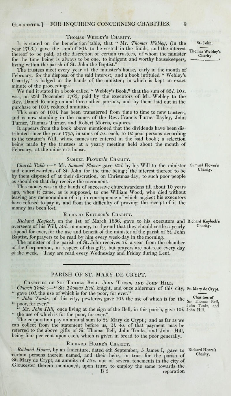 Thomas Webley’s Charity. It is stated on the benefaction table, that “ Mr. Thomas Webley, (in the year 1763,) gave the sum of 80/. to be vested in the funds, and the interest thereof to be paid, at the discretion of certain trustees, of whom the minister for the time being is always to be one, to indigent and worthy housekeepers, living within the parish of St. John the Baptist.” The trustees meet every year at the minister’s house, early in the month of February, for the disposal of the said interest, and a book intituled “ Webley’s Charity,” is lodged in the hands of the minister; in which is kept an exact minute of the proceedings. We find it stated in a book called “ Webley’s Book,” that the sum of 83/. 10s. was, on 23d December 1763, paid by the executors of Mr. Webley to the Rev. Daniel Remington and three other persons, and by them laid out in the purchase of 100/. reduced annuities. This sum of 100/. has been transferred from time to time to new trustees, and is now standing in the names of the Rev. Francis Turner Bayley, John Turner, Thomas Turner, and Robert Morris, esquires. It appears from the book above mentioned that the dividends have been dis- tributed since the year 1795, in sums of 5 s. each, to 12 poor persons according to the testator’s Will, whose names are entered in the said book; a selection being made by the trustees at a yearly meeting held about the month of February, at the minister’s house. St. John. Thomas Webley’s Charity. Samuel Flower’s Charity. Church Table:—“ Mr. Samuel Flower gave 20/. by his Will to the minister Samuel Flower’s and churchwardens of St. John for the time being; the interest thereof to be Chanty, by them disposed of at their discretion, on Christmas-day, to such poor people as should on that day receive the sacrament. This money was in the hands of successive churchwardens till about 10 years ago, when it came, as is supposed, to one William Wood, who died without leaving any memorandum of it; in consequence of which neglect his executors have refused to pay it, and from the difficulty of proving the receipt of it the money has been lost. Richard Keylock’s Charity. Richard Keylock, on the 1st of March 1636, gave to his executors and Richard Keylock’s overseers of his Will, 50/. in money, to the end that they should settle a yearly Charity, stipend for ever, for the use and benefit of the minister of the parish of St. John Baptist, for prayers to be read by him every week-day in the morning. The minister of the parish of St. John receives 31. a year from the chamber of the Corporation, in respect of this gift; but prayers are not read every day of file week. They are read every Wednesday and Friday during Lent. PARISH OF ST. MARY DE CRYPT. Charities of Sir Thomas Bell, John Tunks, and John Hill. Church Table :—“ Sir Thomas Bell, knight, and once alderman of this city, St. Mary de Crypt. “ gave 10/. the use of which is for the poor, for ever.” —— “ John Tunks, of this city, pewterer, gave 10/. the use of which is for the 0. cJ?Lrit)es .. poor, for ever. . John Tunks, and “ Mr. John Hill, once living at the sign of the Bell, in this parish, gave 10/, John Hill. “ the use of which is for the poor, for ever.” The corporation pay an annual sum to St. Mary de Crypt; and as far as we can collect from the statement before us, 2/. 4 s. of that payment may be referred to the above gifts of Sir Thomas Bell, John Tunks, and John Hill, being four per cent upon each, which is given in bread to the poor generally. Richard Hoare’s Charity. Richard Hoare, by an Indenture, dated 4th September, 5 James I, gave to Richard Hoare’s certain persons therein named, and their heirs, in trust for the parish of Charity. St. Mary de Crypt, an annuity of 53 s. out of several tenements in the city of Gloucester therein mentioned, upon trust, to employ the same towards the B 3 reparation